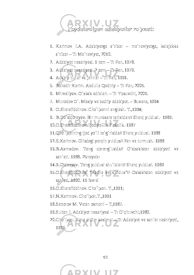 Foydalanilgan adabiyotlar ro`yxati: 1. Karimov I.A. Adabiyotga e`tibor – ma`naviyatga, kelajakka e`tibor – T: Ma`naviyat, 2010. 2. Adabiyot nazariyasi. 1-tom – T: Fan, 1978. 3. Adabiyot nazariyasi. 2-tom – T: Fan, 1979. 4. Adabiy turlar va janrlar – T: Fan, 1991. 5. Bahodir Karim. Abdulla Qodiriy – T: Fan, 2006. 6. Mirvaliyev. O`zbek adiblari. – T: Yozuvchi, 2006. 7. Murodov G`. Moziy va badiiy adabiyot. – Buxoro, 1994 8. O.Sharafiddinov. Cho`lponni anglash.-T.,1994; 9. B.Do`stqorayev. Bir munozara tarixidan// Sharq yulduzi.- 1989. 10. O.Sharafiddinov. Ijod yo`li// Yoshlik.-1987 11. Cho`lponning ijod yo`li to`g`risida// Sharq yulduzi.-1988 12. E.Karimov. Olisdagi yorqin yulduz// Fan va turmush.-1988 13. B.Axmedov. Tong qorong`usida// O`zbekiston adabiyoti va san`ati.-1988.-25noyabr 14. R.Otaboyev. Tong yulduzi shu`lalari// Sharq yulduzi.-1989 15. O.Sharafiddinov. “Kecha va kunduz”// Ozbekiston adabiyoti va san`ati.-1990.-16 fevral 16. O.Sharafiddinov. Cho`lpon.-T.,1991; 17. N.Karimov. Cho`lpon.T.,1991 18. Sattorov M. Vatan osmoni – T,1987. 19. Sulton I. Adabiyot nazariyasi – T: O`qituvchi,1980. 20. Cho`lpon. Yana oldim sozimni – T: Adabiyot va san`at nashriyoti, 1991. 60 