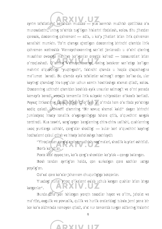 ayrim tafsilotlarni berishdan muddao — yuz bermish mudhish qotillikka о `z munosabatini, uning ta`sirida tug`ilgan hislarini ifodalash, xolos. Shu jihatdan qarasak, dostonning qahramoni — adib, u k о `p jihatlari bilan lirik qahramon sanalishi mumkin. T о `rt qismga ajratilgan dostonning birinchi qismida lirik qahramon xotirasida Vannaychaxonning san`ati jonlanadi: u о `zini qizning musahhar ovoziga mahliyo b о `lganlar orasida k о `radi — taassurotlari bilan о `rtoqlashadi. О `zining Vannaychaxonga, uning betakror san`atiga b о `lgan mehrini о `quvchiga &#34;yuqtirgach&#34;, ikkinchi qismda u haqda qisqachagina ma`lumot beradi. Bu qismda epik tafsilotlar salmog`i ortgan b о `lsa-da, ular keyingi qismdagi his-tuyg`ular uchun zamin hozirlashga xizmat qiladi, xolos. Dostonning uchinchi qismidan boshlab epik unsurlar salmog`i va о `rni yanada kamayib boradi, voqelik tamomila lirik subyekt ruhiyasidan о `tkazib beriladi. Peyzaj lirikasining ustasi b о `lgan Cho`lpon bu о `rinda ham о `z ifoda y о `siniga sodiq qoladi. Uchinchi qismning &#34;Bir sovuq shamol keldi&#34; degan birinchi jumlasiyoq hissiy tonallik о `zgarganligiga ishora qilib, о `quvchini sergak torttiradi. Kuz tasviri, sarg`aygan barglarning chirs-chirs uzilishi, qushlarning uzoq yurtlarga uchishi, qarg`alar shodligi — bular bari о `quvchini keyingi hodisalarni qabul qilish va hissiy baholashga hozirlaydi: &#34;Yiroqlardan qarg`alarning mudhish nag`malari, shodlik kuylari eshitildi. Borib k о `rdilar. Paxta kabi oppoq tan, k о `k qarg`a shoxidan k о `ylak – qonga belangan. Bosh tandan ayrilg`on holda, qon surkalgan qora sochlar ustiga yopilg`on. G о `zal qora k о `zlar jahannam chuqurligiga botqonlar. Yuzdagi nurlar yiroq о `lkalarni eslab uchub ketgan qushlar bilan birga ketganlar&#34;. Bunda Cho`lpon ishlatgan yorqin tazodlar hayot va о `lim, jaholat va ma`rifat, ezgulik va yovuzlik, qullik va hurlik oralaridagi tubsiz jarni yana bir bor k о `z oldimizda namoyon qiladi, о `zi nur tomonida turgan adibning hislarini 8 