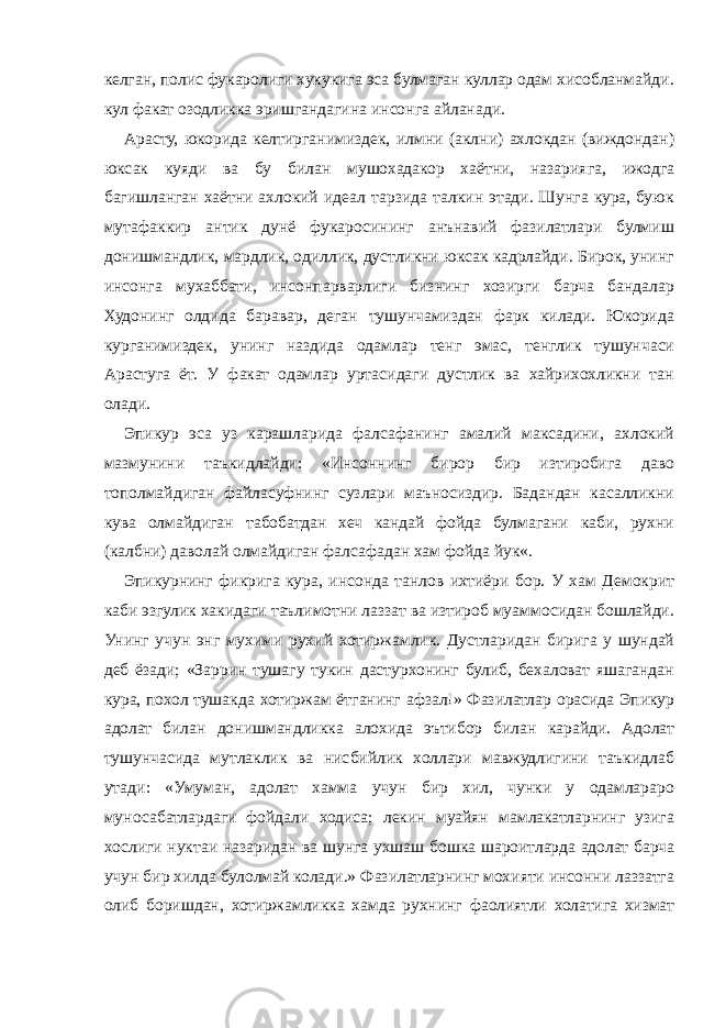 келган, полис фукаролиги хукукига эса булмаган куллар одам хисобланмайди. кул факат озодликка эришгандагина инсонга айланади. Арасту, юкорида келтирганимиздек, илмни (аклни) ахлокдан (виждондан) юксак куяди ва бу билан мушохадакор хаётни, назарияга, ижодга багишланган хаётни ахлокий идеал тарзида талкин этади. Шунга кура, буюк мутафаккир антик дунё фукаросининг анънавий фазилатлари булмиш донишмандлик, мардлик, одиллик, дустликни юксак кадрлайди. Бирок, унинг инсонга мухаббати, инсонпарварлиги бизнинг хозирги барча бандалар Худонинг олдида баравар, деган тушунчамиздан фарк килади. Юкорида курганимиздек, унинг наздида одамлар тенг эмас, тенглик тушунчаси Арастуга ёт. У факат одамлар уртасидаги дустлик ва хайрихохликни тан олади. Эпикур эса уз карашларида фалсафанинг амалий максадини, ахлокий мазмунини таъкидлайди: «Инсоннинг бирор бир изтиробига даво тополмайдиган файласуфнинг сузлари маъносиздир. Бадандан касалликни кува олмайдиган табобатдан хеч кандай фойда булмагани каби, рухни (калбни) даволай олмайдиган фалсафадан хам фойда йук«. Эпикурнинг фикрига кура, инсонда танлов ихтиёри бор. У хам Демокрит каби эзгулик хакидаги таълимотни лаззат ва изтироб муаммосидан бошлайди. Унинг учун энг мухими рухий хотиржамлик. Дустларидан бирига у шундай деб ёзади; «Заррин тушагу тукин дастурхонинг булиб, бехаловат яшагандан кура, похол тушакда хотиржам ётганинг афзал!» Фазилатлар орасида Эпикур адолат билан донишмандликка алохида эътибор билан карайди. Адолат тушунчасида мутлаклик ва нисбийлик холлари мавжудлигини таъкидлаб утади: «Умуман, адолат хамма учун бир хил, чунки у одамлараро муносабатлардаги фойдали ходиса; лекин муайян мамлакатларнинг узига хослиги нуктаи назаридан ва шунга ухшаш бошка шароитларда адолат барча учун бир хилда булолмай колади.» Фазилатларнинг мохияти инсонни лаззатга олиб боришдан, хотиржамликка хамда рухнинг фаолиятли холатига хизмат 