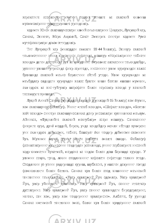 харакатига асосланган ниятни тадкик этишга ва ахлокий килмиш муаммоларини тушунтиришга уриндилар. кадимги Юнон ахлокшунослари илмий анъаналарини Цицерон, Лукреций кар, Сенека, Эпиктет, Марк Аврелий, Секст Эмпирик сингари кадимги Румо мутафаккирлари давом эттирдилар. Тит Лукреций кар (милоддан аввалги 99-44   йиллар), Эпикур ахлокий таълимотининг изчил химоячиси сифатида, машхур «Нарсаларнинг табиати хакида» деган достонида рух ва вужуднинг ажралмас алокасини таъкидлайди, рухнинг улиши тугрисида фикр юритади, инсоннинг улим куркувидан халос булишида ахлокий маъно борлигини айтиб утади. Улим куркувидан ва маъбудлар олдидаги куркувдан халос булган киши бахтли яшаши мумкин, акл-идрок ва хис-туйгулар шарофати билан нарсалар хакида у хакикий тасаввурга эришади. Луций Анней Сенека (милоддан аввалги 5-милодий 65   йиллар) хам ёзувчи, хам ахлокшунос файласуф. Унинг «газаб хакида», «Шафкат хакида», «Бахтли хаёт хакида» сингари ахлокшуносликка доир рисолалари купчиликка маълум. Айникса, «Луцилийга ахлокий мактублар» асари машхур. Сенеканинг фикрига кура, дунё моддий, бирок, унда кандайдир жонли ибтидо хукмрон: уни акл-идрок деймизми, табиат, башорат ёки такдир деймизми-ахамияти йук. Мухими шуки, унинг ёзиги албатта амалга ошади. Файласуф фазилатларнинг маъносини такдирдан розиликда, унинг зарбаларига инсоний кадр-кимматни йукотмай, мардона ва чидам билан дош беришда куради. У улимни совук, тунд, лекин озодликнинг кафолати сифатида талкин этади. Озодликни уз-узини улдиришда куриш, шубхасиз, у яшаган даврнинг гоятда фожиалилиги билан боглик. Сенека кул билан озод кишининг маънавий тенглигини таъкидлайди: «Улар кулларми? Йук одамлар. Улар кулларми? Йук, улар уйингдаги кушнилар. Улар кулларми? Йук, сенинг итоаткор дустларинг. Улар кулларми? Йук, улар сенинг кулликдаги биродарларинг, негаки, сен хам, улар хам такдирнинг кулларисиз». Албатта, бу уринда Сенека ижтимоий тенгликни эмас, балки кул билан кулдорнинг ахлокий 