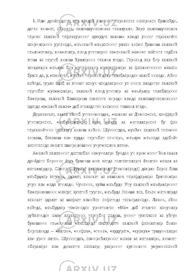 1.   Илм дунёсидаги, хар кандай илмнинг тарихисиз назарияси булмайди, деган хикмат, айникса, ахлокшуносликка тааллукли. Зеро ахлокшунослик тарихи ахлокий тафаккурнинг вужудга келиши хамда унинг тараккиёти конунларини урганади, маънавий меьроснинг улкан кисми булмиш ахлокий таълимотлар, хикматлар, панд-угитларни замонавий жамият хаётига тадбик этиш ва таргиб килиш йулларини тахлил этади. Гарчанд хар бир ахлокий концепция маълум бир мутафаккир мулохазалари ва фаолиятининг меваси булса-да, у, мохиятан, муайян тарихий давр талабларидан келиб чикади. Айни пайтда, турли одоб ва этикет конун-коидаларини уз ичига оладиган ахлокий таргибот муаммолари, ахлокий панд-угитлар ва меъёрлар талабларини бажариш, ахлокий бошкариш сохасига киради хамда ахлокшуносликнинг одатда «амалий ахлок» деб аталадиган кисмини ташкил этади. Дархакикат, аввал айтиб утганимиздек, «калила ва Димна»сиз, конфуций угитларисиз, «кобуснома»сиз халк макол ва маталларисиз бу фан тараккиётини тасаввур килиш кийин. Шунингдек, муайян ахлокий тизимни англаш, бахолаш хам худди таргибот сингари, маълум маънода адабиёт воситасида амалга оширилишини унутмаслик лозим. Амалий ахлокнинг дастлабки намуналари бундан уч ярим минг йил аввал дунёдаги биринчи ёзув булмиш мих хатда гилтахталарга ёзилган макол ва маталлардир. Сомир (Шумер) алковларида (гимнларида) деярли барча бош маъбудлар эзгулик, адолат, хакикат ва яхшилик тарафдорлари булганлари учун хам мадх этилади. Чунончи, куёш маъбуди Уту ахлокий меъёрларнинг бажарилишини махсус кузатиб турган, маъбуда Нанше эса, баъзи матнларда хакикат адолат ва шафкат хомийси сифатида тасвирланади. Лекин, айни пайтда, маъбудлар томонидан урнатилган «Ме» деб аталган конунлар руйхатидан олам харакатини тартибга солиш, унинг тухтовсиз ва уйгун булишини таъминлаш максадида юкоридаги ахлокий фазилатлар билан биргаликда – «ёлгон», «нифок», «гина», «кудурат», «куркув» тушунчалари хам урин олган. Шунингдек, сомирийларнинг макол ва маталлари, хикмат- иборалари хам диккатга сазовор; уларнинг купчилиги умуминсоний 