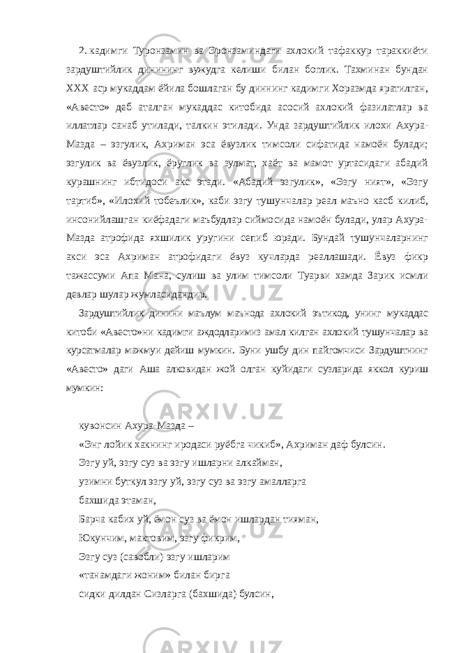 2.   кадимги Туронзамин ва Эронзаминдаги ахлокий тафаккур тараккиёти зардуштийлик динининг вужудга келиши билан боглик. Тахминан бундан ХХХ аср мукаддам ёйила бошлаган бу диннинг кадимги Хоразмда яратилган, «Авесто» деб аталган мукаддас китобида асосий ахлокий фазилатлар ва иллатлар санаб утилади, талкин этилади. Унда зардуштийлик илохи Ахура- Мазда – эзгулик, Ахриман эса ёвузлик тимсоли сифатида намоён булади; эзгулик ва ёвузлик, ёруглик ва зулмат, хаёт ва мамот уртасидаги абадий курашнинг ибтидоси акс этади. «Абадий эзгулик», «Эзгу ният», «Эзгу тартиб», «Илохий тобеълик», каби эзгу тушунчалар реал маъно касб килиб, инсонийлашган киёфадаги маъбудлар сиймосида намоён булади, улар Ахура- Мазда атрофида яхшилик уругини сепиб юради. Бундай тушунчаларнинг акси эса Ахриман атрофидаги ёвуз кучларда реаллашади. Ёвуз фикр тажассуми Апа Мана, сулиш ва улим тимсоли Туарви хамда Зарик исмли девлар шулар жумласидандир. Зардуштийлик динини маълум маънода ахлокий эътикод, унинг мукаддас китоби «Авесто»ни кадимги аждодларимиз амал килган ахлокий тушунчалар ва курсатмалар мажмуи дейиш мумкин. Буни ушбу дин пайгомчиси Зардуштнинг «Авесто» даги Аша алковидан жой олган куйидаги сузларида яккол куриш мумкин: кувонсин Ахура-Мазда – «Энг лойик хакнинг иродаси руёбга чикиб», Ахриман даф булсин. Эзгу уй, эзгу суз ва эзгу ишларни алкайман, узимни буткул эзгу уй, эзгу суз ва эзгу амалларга бахшида этаман, Барча кабих уй, ёмон суз ва ёмон ишлардан тияман, Юкунчим, мактовим, эзгу фикрим, Эзгу суз (савобли) эзгу ишларим «танамдаги жоним» билан бирга сидки дилдан Сизларга (бахшида) булсин, 