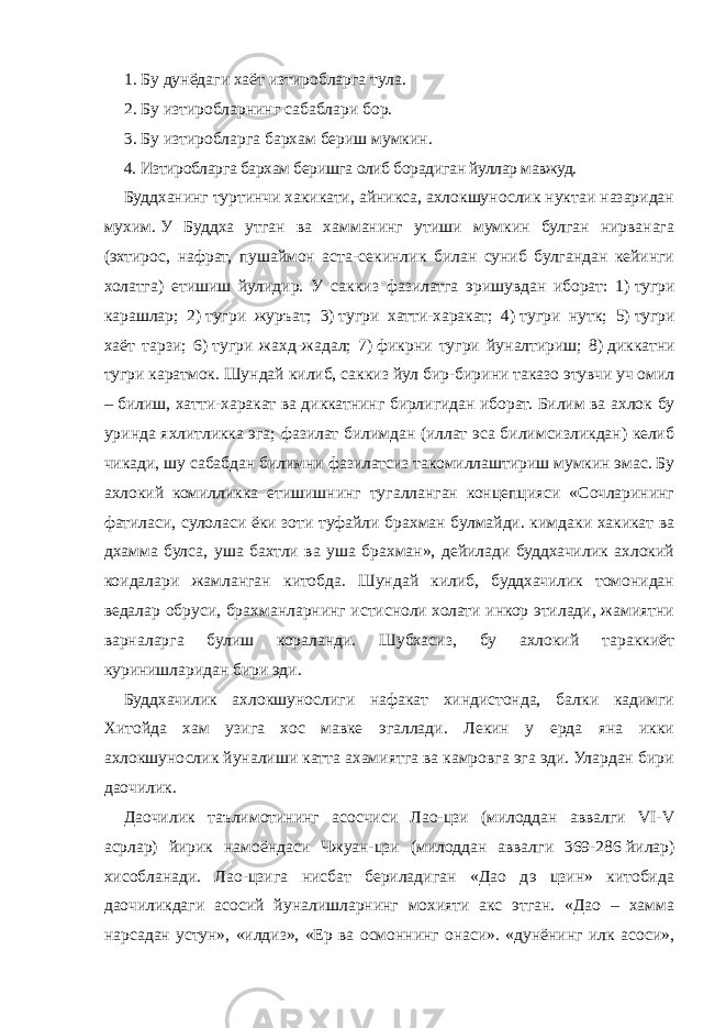 1.   Бу дунёдаги хаёт изтиробларга тула. 2.   Бу изтиробларнинг сабаблари бор. 3.   Бу изтиробларга бархам бериш мумкин. 4.   Изтиробларга бархам беришга олиб борадиган йуллар мавжуд. Буддханинг туртинчи хакикати, айникса, ахлокшунослик нуктаи назаридан мухим.   У Буддха утган ва хамманинг утиши мумкин булган нирванага (эхтирос, нафрат, пушаймон аста-секинлик билан суниб булгандан кейинги холатга) етишиш йулидир. У саккиз фазилатга эришувдан иборат: 1)   тугри карашлар; 2)   тугри журъат; 3)   тугри хатти-харакат; 4)   тугри нутк; 5)   тугри хаёт тарзи; 6)   тугри жахд-жадал; 7)   фикрни тугри йуналтириш; 8)   диккатни тугри каратмок. Шундай килиб, саккиз йул бир-бирини таказо этувчи уч омил – билиш, хатти-харакат ва диккатнинг бирлигидан иборат. Билим ва ахлок бу уринда яхлитликка эга; фазилат билимдан (иллат эса билимсизликдан) келиб чикади, шу сабабдан билимни фазилатсиз такомиллаштириш мумкин эмас. Бу ахлокий комилликка етишишнинг тугалланган концепцияси «Сочларининг фатиласи, сулоласи ёки зоти туфайли брахман булмайди. кимдаки хакикат ва дхамма булса, уша бахтли ва уша брахман», дейилади буддхачилик ахлокий коидалари жамланган китобда. Шундай килиб, буддхачилик томонидан ведалар обруси, брахманларнинг истисноли холати инкор этилади, жамиятни варналарга булиш кораланди. Шубхасиз, бу ахлокий тараккиёт куринишларидан бири эди. Буддхачилик ахлокшунослиги нафакат хиндистонда, балки кадимги Хитойда хам узига хос мавке эгаллади. Лекин у ерда яна икки ахлокшунослик йуналиши катта ахамиятга ва камровга эга эди. Улардан бири даочилик. Даочилик таълимотининг асосчиси Лао-цзи (милоддан аввалги VI-V асрлар) йирик намоёндаси Чжуан-цзи (милоддан аввалги 369-286   йилар) хисобланади. Лао-цзига нисбат бериладиган «Дао дэ цзин» китобида даочиликдаги асосий йуналишларнинг мохияти акс этган. «Дао – хамма нарсадан устун», «илдиз», «Ер ва осмоннинг онаси». «дунёнинг илк асоси», 