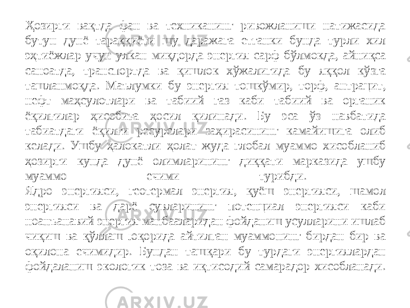 Ҳ озирги ва қ тда фан ва техниканинг ривожланиши натижасида бутун дун ё тара ққ иёти шу даражага етганки бунда турли хил э ҳ тиёжлар учун улкан ми қ дорда энергия сарф б ў лмокда, айни қ са саноатда, транспортда ва қ ишлок х ў жалигида бу я ққ ол к ў зга ташланмо қ да. Маълумки бу энергия тошк ў мир, торф, антрацит, нефт ма ҳ сулотлари ва табиий газ каби табиий ва органик ё қ ил ғ илар ҳ исобига ҳ осил қ илинади. Бу эса ў з навбатида табиатдаги ё қ ил ғ и ресурслари за ҳ ирасининг камайишига олиб келади. Ушбу ҳ алокатли ҳ олат жуда глобал муаммо хисобланиб ҳ озирги кунда дунё олимларининг ди ққ ати марказида ушбу муаммо ечими турибди. Ядро энергияси, геотермал энергия, қ уёш энергияси, шамол энергияси ва дарё сувларининг потенциал энергияси каби ноан ъ анавий энергия манбааларидан фойданиш усулларини ишлаб чи қ иш ва қў ллаш ю қ орида айтилган муаммонинг бирдан бир ва о қ илона ечимидир. Бундан таш қ ари бу турдаги энергиялардан фойдаланиш экологик тоза ва и қ тисодий самарадор хисобланади. 