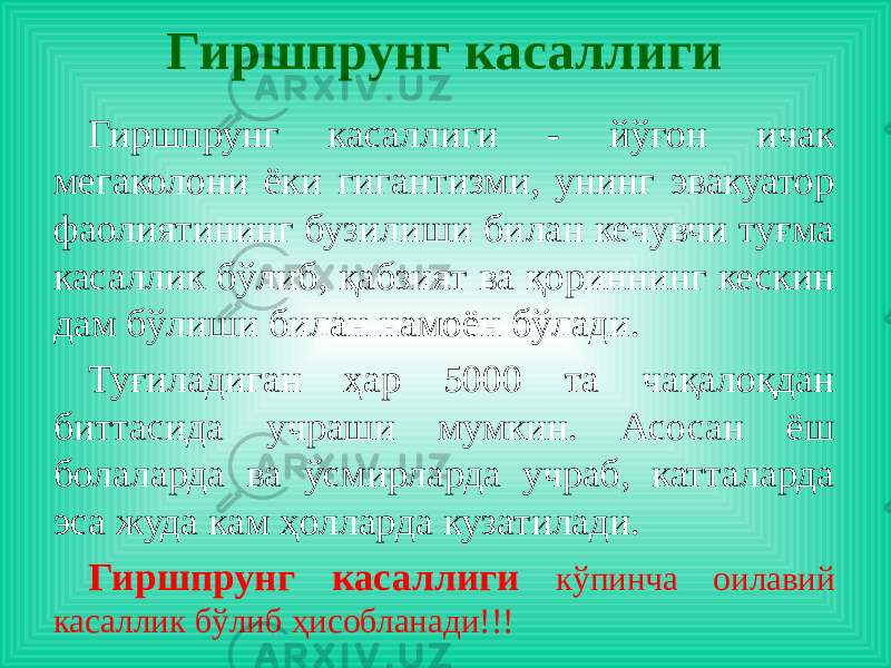 Гиршпрунг касаллиги Гиршпрунг касаллиги - йўғон ичак мегаколони ёки гигантизми, унинг эвакуатор фаолиятининг бузилиши билан кечувчи туғма касаллик бўлиб, қабзият ва қориннинг кескин дам бўлиши билан намоён бўлади. Туғиладиган ҳар 5000 та чақалоқдан биттасида учраши мумкин. Асосан ёш болаларда ва ўсмирларда учраб, катталарда эса жуда кам ҳолларда кузатилади. Гиршпрунг касаллиги кўпинча оилавий касаллик бўлиб ҳисобланади!!! 