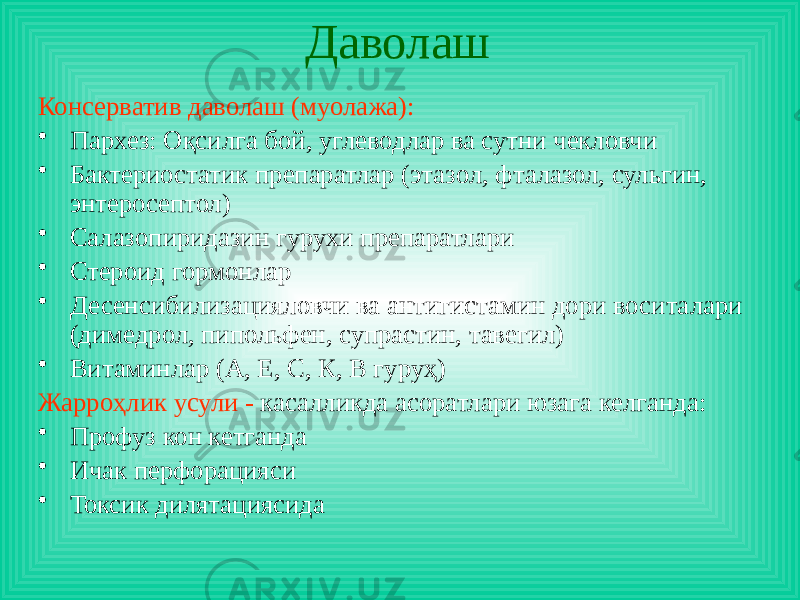 Даволаш Консерватив даволаш (муолажа): • Пархез: Оқсилга бой, углеводлар ва сутни чекловчи • Бактериостатик препаратлар (этазол, фталазол, сульгин, энтеросептол) • Салазопиридазин гурухи препаратлари • Стероид гормонлар • Десенсибилизацияловчи ва антигистамин дори воситалари (димедрол, пипольфен, супрастин, тавегил) • Витаминлар (А, Е, С, К, В гуруҳ) Жарроҳлик усули - касалликда асоратлари юзага келганда: • Профуз кон кетганда • Ичак перфорацияси • Токсик дилятациясида 