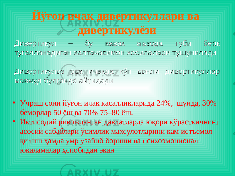 Йўғон ичак дивертикуллари ва дивертикулёзи Дивертикул – бу кавак аъзода туби берк тугалланадиган халтачасимон хосилалари тушунилади Дивертикулез эса ичакда кўп сонли дивертикуллар мавжуд булганда айтилади • Учраш сони йўғон ичак касалликларида 24%, шунда, 30% беморлар 50 ёш ва 70% 75–80 ёш. • Иқтисодий ривожланган давлатларда юқори кўрасткичнинг асосий сабаблари ўсимлик махсулотларини кам истъемол қилиш ҳамда умр узайиб бориши ва психоэмоционал юкаламалар ҳсиобидан экан 