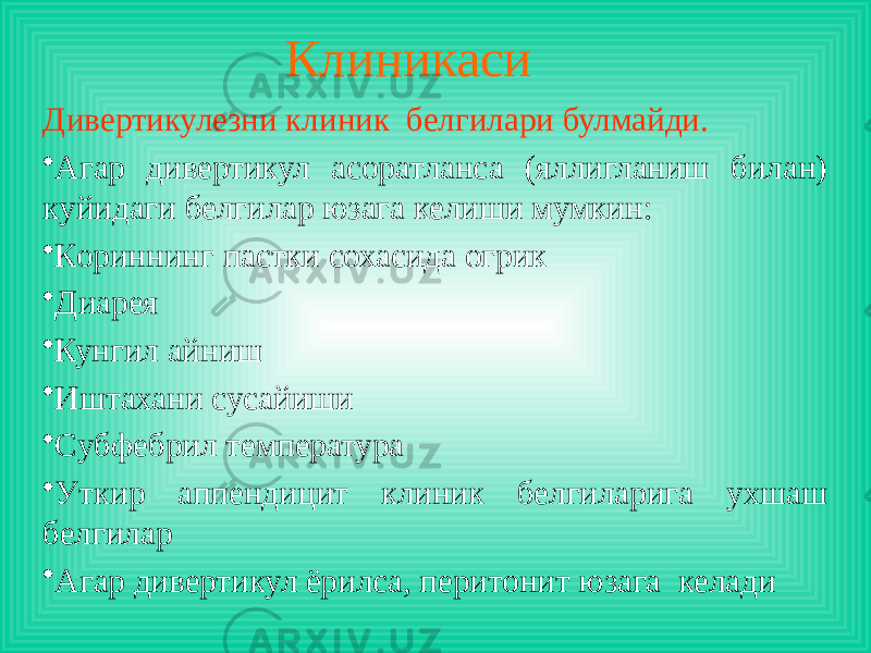 Клиникаси Дивертикулезни клиник белгилари булмайди. • Агар дивертикул асоратланса (яллигланиш билан) куйидаги белгилар юзага келиши мумкин: • Кориннинг пастки сохасида огрик • Диарея • Кунгил айниш • Иштахани сусайиши • Cубфебрил температура • Уткир аппендицит клиник белгиларига ухшаш белгилар • Агар дивертикул ёрилса, перитонит юзага келади 