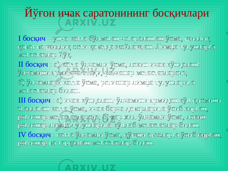 I босқич – унча катта бўлмаган чегараланган ўсма, шиллиқ қават ва шиллиқ ости қаватда жойлашган. Лимфа тугунларга метастазлар йўқ. II босқич : а) катта ўлчамли ўсма, лекин ичак кўндаланг ўлчамини ярмигача етади, регионар метастазларсиз; б) ўлчамлари катта ўсма, регионар лимфа тугунларига метастазлар билан. III босқич : а) ичак кўндаланг ўлчамини ярмидан кўп қисмини эгаллаган катта ўсма, ичак барча деворларига ўсиб кирган, регионар метастазларсиз; б) ҳар-хил ўлчамли ўсма, лекин регионар лимфа тугунларига кўплаб метастазлар билан. IV босқич : катта ўлчамли ўсма, қўшни аъзоларга ўсиб кирган, регионар ва тарқалган метастазлар билан. Йўғон ичак саратонининг босқичлари 