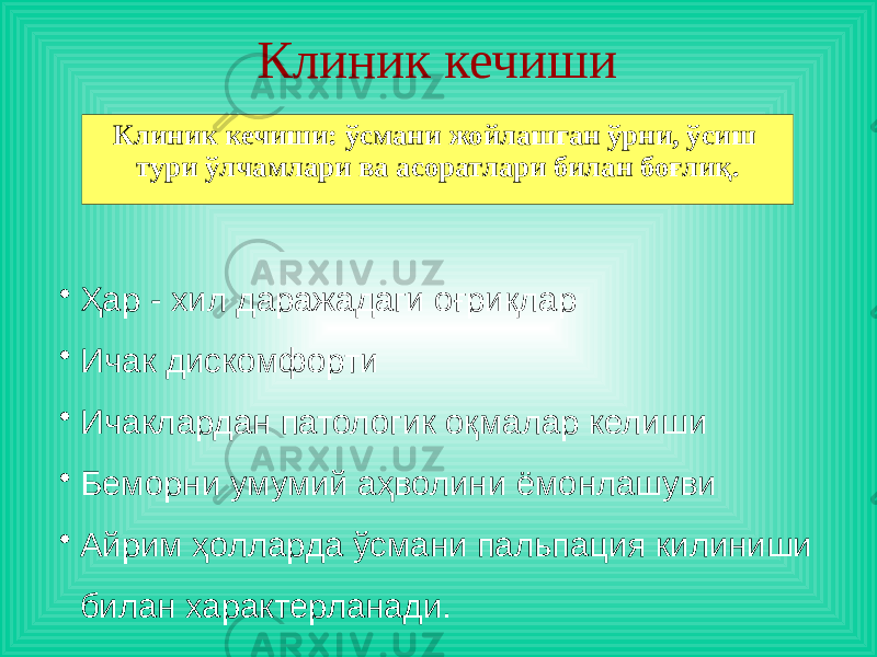 Клиник кечиши Клиник кечиши: ўсмани жойлашган ўрни, ўсиш тури ўлчамлари ва асоратлари билан боғлиқ. • Ҳар - хил даражадаги оғриқлар • Ичак дискомфорти • Ичаклардан патологик оқмалар келиши • Беморни умумий аҳволини ёмонлашуви • Айрим ҳолларда ўсмани пальпация килиниши билан характерланади. 