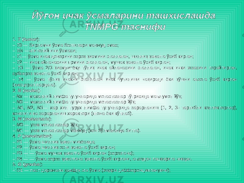 Йўғон ичак ўсмаларини ташхислашда TNMPG таснифи 1. Т ( tumor ): – Т 0 — бирламчи ўсма белгилари мавжуд эмас; – Тis —эпителий ичи ўсмаси; – Т 1— ўсма ичак деворини озроқ қисмини эгаллаган, шиллиқ қаватга ўсиб кирган; – Т 2 — ичак айланасини ярмини эгаллаган, мушак қаватга ўсиб кирган; – Т 3 — ўсма 2/3 қисмни ёки тўлиқ ичак айланасини эгаллаган, ичак ички юзасини торайтирган, субсероз қаватга ўсиб кирган; – Т 4 — ўсма тўлиқ ичакни эгаллаган ичак тутилиши чақиради ёки қўшни аьзога ўсиб кирган (висцерал пардага). 2. N ( nodes ): – Nx — махаллий лимфа тугунларида метастазлар тўғрисида маълумот йўқ; – N 0 — махаллий лимфа тугунларида метастазлар йўқ; – N 1, N 2, N 3— хар хил гурух лимфа тугунларида зарарланиш (1, 2, 3- тартибли коллекторлар), кенглиги ва зарарланиш характери (ягона ёки кўплаб). 3. М ( metastasis ): – М 0 — узоқ метастазлар йўқ; – М 1 — узоқ метастазлар мавжуд (хеч бўлмаганда битта). 4. Р ( penetration ): – Р 1 — ўсма шиллиқ қават миқёсида; – Р 2 — ўсма шиллиқ ости қаватга ўсиб кирган; – Р 3 — — ўсма мушак қаватга ўсиб кирган (серозгача); – Р 4 — — ўсма сероз қаватгача қаватга ўсиб киргани, аъзодан ташқарига чиққан. 5. G ( gradus ): – G 1 — паст даражали хавфга эга ўсма (юқори дифференцияланувчи); 