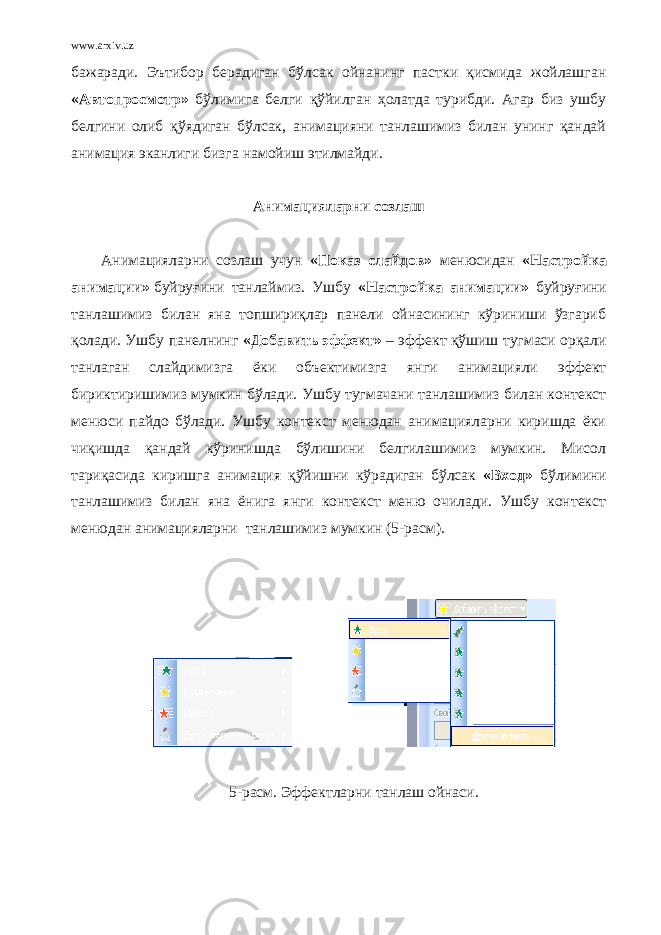 www.arxiv.uz бажаради. Эътибор берадиган бўлсак ойнанинг пастки қисмида жойлашган «Автопросмотр» бўлимига белги қўйилган ҳолатда турибди. Агар биз ушбу белгини олиб қўядиган бўлсак, анимацияни танлашимиз билан унинг қандай анимация эканлиги бизга намойиш этилмайди.   Анимацияларни созлаш   Анимацияларни созлаш учун « Показ слайдов » менюсидан «Настройка анимации»   буйруғини танлаймиз. Ушбу «Настройка анимации» буйруғини танлашимиз билан яна топшириқлар панели ойнасининг кўриниши ўзгариб қолади. Ушбу панелнинг «Добавить эффект» – эффект қўшиш тугмаси орқали танлаган слайдимизга ёки объектимизга янги анимацияли эффект бириктиришимиз мумкин бўлади. Ушбу тугмачани танлашимиз билан контекст менюси пайдо бўлади. Ушбу контекст менюдан анимацияларни киришда ёки чиқишда қандай кўринишда бўлишини белгилашимиз мумкин. Мисол тариқасида киришга анимация қўйишни кўрадиган бўлсак «Вход» бўлими ни танлашимиз билан яна ёнига янги контекст меню очилади. Ушбу контекст менюдан анимацияларни танлашимиз мумкин (5-расм). 5-расм. Эффектларни танлаш ойнаси. 