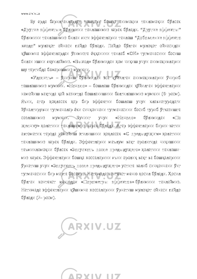 www.arxiv.uz Бу ерда берилганлардан ташқари бошқа анимация танламоқчи бўлсак «Другие эффекты» бўлимини танлашимиз керак бўлади. “Другие эффекты” бўлимини танлашимиз билан янги эффектларни танлаш “Добавление эффект а входа ” мулоқот ойнаси пайдо бўлади. Пайдо бўлган мулоқот ойнасидан қўшимча эффектлардан ўзимизга ёққанини танлаб «ОК» тугмачасини босиш билан ишни якунлаймиз. «Выход» бўлимидан ҳам чиқиш учун анимацияларни шу тартибда бажаришмиз мумкин. «Удалить» – ўчириш бўлимидан эса қўйилган анимацияларни ўчириб ташлашимиз мумкин. «Начало» – бошлаш бўлимидан қўйилган эффектларни намойиш вақтида қай вазиятда бошланишини белгилашимиз мумкин (6- расм). Яъни, агар ҳоҳласак ҳар бир эффектни бошлаш учун клавиатурадаги йўналтирувчи тугмачалар ёки сичқончани тугмачасини босиб туриб ўтказишга созлашимиз мумкин. Бунинг учун « Начало » бўлимидан « По щелчку »   ҳолатини танлашимиз керак бўлади. Агар эффектларни бирин-кетин автоматик тарзда намойиш этилишини ҳоҳласак «С предыдущим »   ҳолатини танлашимиз керак бўлади. Эффектларни маълум вақт оралиғида чиқишини таъминламоқчи бўлсак «Запускать после предыдущего»   ҳолатини танлаши- миз керак. Эффектларни бошқа хоссаларини яъни оралиқ вақт ва бошқаларини ўрнатиш учун «Запускать после предыдущего»   устига келиб сичқончани ўнг тугмачасини бир марта босамиз. Натижада контекст меню ҳосил бўлади. Ҳосил бўлган контекст менюдан « Параметры эффектов »   бўлимини танлаймиз. Натижада эффектларни қўшимча хоссаларини ўрнатиш мулоқот ойнаси пайдо бўлади (7– расм). 