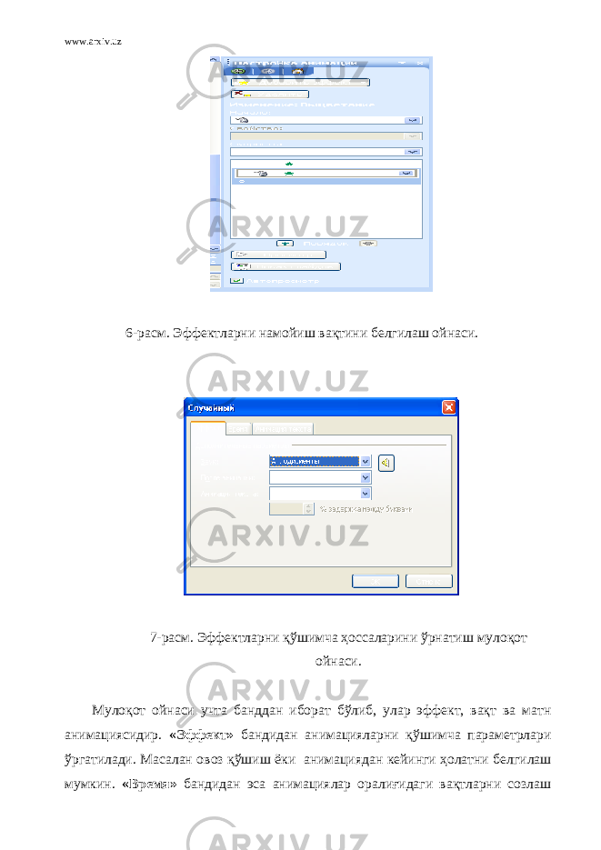 www.arxiv.uz 6- расм. Эффектларни намойиш вақтини белгилаш ойнаси. 7- расм. Эффектларни қўшимча ҳоссаларини ўрнатиш мулоқот ойнаси. Мулоқот ойнаси учта банддан иборат бўлиб, улар эффект, вақт ва матн анимациясидир. «Эффект» бандидан анимацияларни қўшимча параметрлари ўргатилади. Масалан овоз қўшиш ёки   анимациядан кейинги ҳолатни белгилаш мумкин. « Время » бандидан эса анимациялар оралиғидаги вақтларни созлаш 