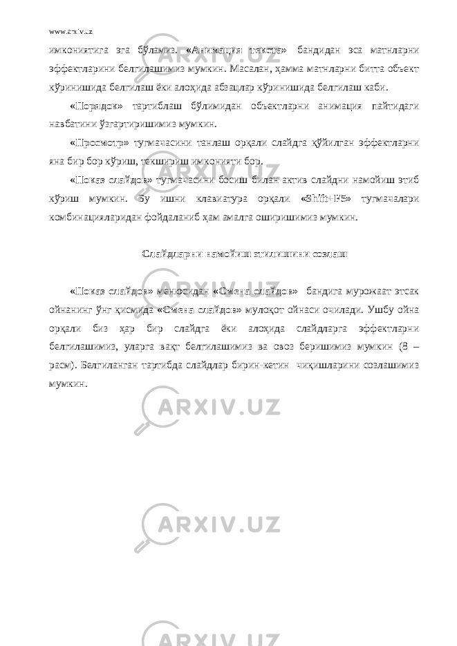 www.arxiv.uz имкониятига эга бўламиз. «Анимация текста»   бандидан эса матнларни эффектларини белгилашимиз мумкин. Масалан, ҳамма матнларни битта объект кўринишида белгилаш ёки алоҳида абзацлар кўринишида белгилаш каби. « Порядок » тартиблаш бўлимидан объектларни анимация пайтидаги навбатини ўзгартиришимиз мумкин. « Просмотр » тугмачасини танлаш орқали слайдга қўйилган эффектларни яна бир бор кўриш, текшириш имконияти бор. « Показ слайдов » тугмачасини босиш билан актив слайдни намойиш этиб кўриш мумкин. Бу ишни клавиатура орқали «Shift+F5» тугмачалари комбинацияларидан фойдаланиб ҳам амалга оширишимиз мумкин.   Слайдларни намойиш этилишини созлаш «Показ слайдов» менюсидан «Смена слайдов» бандига мурожаат этсак ойнанинг ўнг қисмида «Смена слайдов» мулоқот ойнаси очилади. Ушбу ойна орқали биз ҳар бир слайдга ёки алоҳида слайдларга эффектларни белгилашимиз, уларга вақт белгилашимиз ва овоз беришимиз мумкин (8 – расм). Белгиланган тартибда слайдлар бирин-кетин чиқишларини созлашимиз мумкин. 