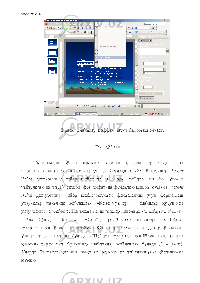 www.arxiv.uz 8- расм. Слайдларга эффектларни белгилаш ойнаси. Фон қўйиш   Тайёрламоқчи бўлган презентациямизни қанчалик даражада киши эътиборини жалб қилиши унинг фонига боғлиқдир. Фон ўрнатишда Power Point дастурининг тайёр шаблонларидан ҳам фойдаланиш ёки ўзимиз тайёрлаган ихтиёрий расмни фон сифатида фойдаланишимиз мумкин. Power Point дастурининг тайёр шаблонларидан фойдаланиш учун форматлаш ускуналар панелида жойлашган «Конструктор» - слайдлар қурувчиси ускунасини тан-лаймиз. Натижада топшириқлар панелида «Слайд дизайнери» пайдо бўлади. Биз эса «Слайд дизайнери» панелидан «Шаблон оформления»   бўлимини танлаймиз. Кўп ҳолда автоматик тарзда шу бўлимнинг ўзи танланган ҳолатда бўлади. «Шаблон оформления»   бўлимининг пастки қисмида турли хил кўринишда шаблонлар жойлашган бўлади (9 – расм). Улардан ўзимизга ёққанини сичқонча ёрдамида танлаб слайд учун қўллашимиз мумкин. 