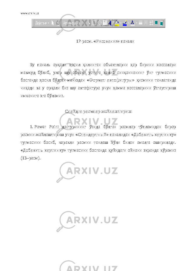 www.arxiv.uz 12- расм. « Рисование » панели Бу панель орқали ҳосил қилинган объектларни ҳар бирини хоссалари мавжуд бўлиб, улар шу объект устига келиб сичқончанинг ўнг тугмасини босганда ҳосил бўлган менюдан «Формат автофигуры» қисмини танлаганда чиқади ва у орқали биз шу автофигура учун ҳамма хоссаларини ўзгартириш имконига эга бўламиз. Слайд г а расмлар жойлаштириш 1. Power Point дастурининг ўзида бўлган расмлар тўпламидан бирор расмни жойлаштириш учун «Стандартный» панелидан «Добавить картинку» тугмасини босиб, керакли расмни танлаш йўли билан амалга оширилади. «Добавить картинку» тугмасини босганда қ уйидаги ойнани экранда к ў рамиз ( 13 –расм). 