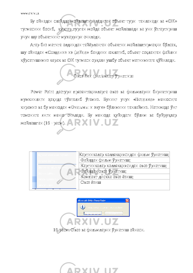 www.arxiv.uz Бу ойнадан слайдда жойлаштириладиган объект тури танланади ва « ОК» тугмасини босиб, курсор турган жойда объект жойлашади ва уни ўзгартириш учун шу объектнинг мухаррири очилади. Агар биз матнга олдиндан тайёрланган объектни жойлаштирмоқчи бўлсак, шу ойнадан «Создание из файла» бандини юклатиб, объект сақланган файлни кўрсатишимиз керак ва ОК тугмаси орқали ушбу объект матнимизга қўйилади. Овоз ёки фильмлар ўрнатиш   Power Point дастури презентацияларга овоз ва фильмларни бириктириш мумкинлиги ҳақида тўхталиб ўтамиз. Бунинг учун « Вставка » менюсига кирамиз ва бу менюдан « Фильмы и звук »   бўлимини танлаймиз. Натижада ўнг томонига янги меню очилади. Бу менюда қуйидаги бўлим ва буйруқлар жойлашган (16 - расм).   Картинкалар коллекциясидан фильм ўрнатиш; Файлдан фильм ўрнатиш; Картинкалар коллекциясидан овоз ўрнатиш; Файлдан овоз ўрнатиш; Компакт дискка овоз ёзиш; Овоз ёзиш   16- расм. Овоз ва фильмларни ўрнатиш ойнаси. 