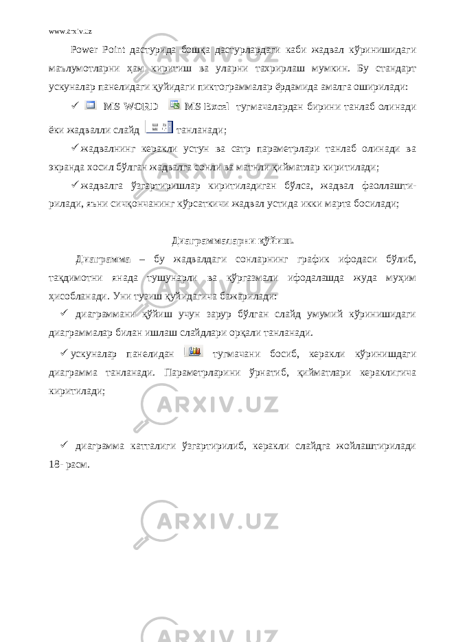 www.arxiv.uz Power Point дастурида бошқа дастурлардаги каби жадвал кўринишидаги маълумотларни ҳам киритиш ва уларни тахрирлаш мумкин. Бу стандарт ускуналар панелидаги қуйидаги пиктограммалар ёрдамида амалга оширилади:  MS WORD MS Excel тугмачалардан бирини танлаб олинади ёки жадвалли слайд танланади;  жадвалнинг керакли устун ва сатр параметрлари танлаб олинади ва экранда хосил бўлган жадвалга сонли ва матнли қийматлар киритилади;  жадвалга ўзгартиришлар киритиладиган бўлса, жадвал фаоллашти- рилади, яъни сичқончанинг кўрсаткичи жадвал устида икки марта босилади; Диаграммаларни қўйиш. Диаграмма – бу жадвалдаги сонларнинг график ифодаси бўлиб, тақдимотни янада тушунарли ва кўргазмали ифодалашда жуда муҳим ҳисобланади. Уни тузиш қуйидагича бажарилади:  диаграммани қўйиш учун зарур бўлган слайд умумий кўринишидаги диаграммалар билан ишлаш слайдлари орқали танланади.  ускуналар панелидан тугмачани босиб, керакли кўринишдаги диаграмма танланади. Параметрларини ўрнатиб, қийматлари кераклигича киритилади;  диаграмма катталиги ўзгартирилиб, керакли слайдга жойлаштирилади 18 - расм. 