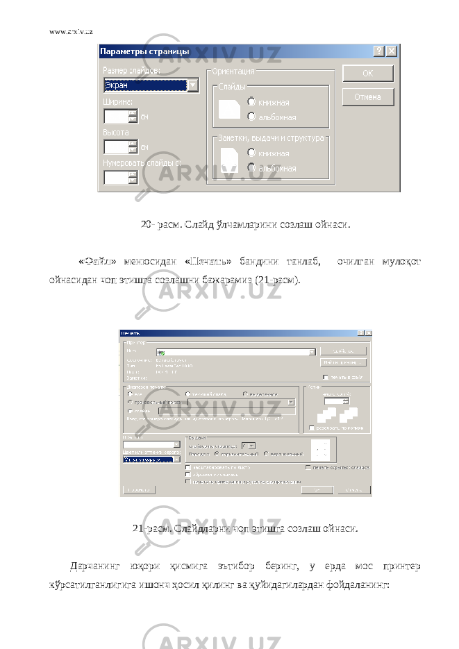www.arxiv.uz 20 - расм. Слайд ўлчамларини созлаш ойнаси. « Файл » менюсидан « Печать » бандини танлаб, очилган мулоқот ойнасидан чоп этишга созлашни бажарамиз ( 21 -расм). 21 -расм. Слайдларни чоп этишга созлаш ойнаси. Дарчанинг юқори қисмига эътибор беринг, у ерда мос принтер кўрсатилганлигига ишонч ҳосил қилинг ва қуйидагилардан фойдаланинг: 