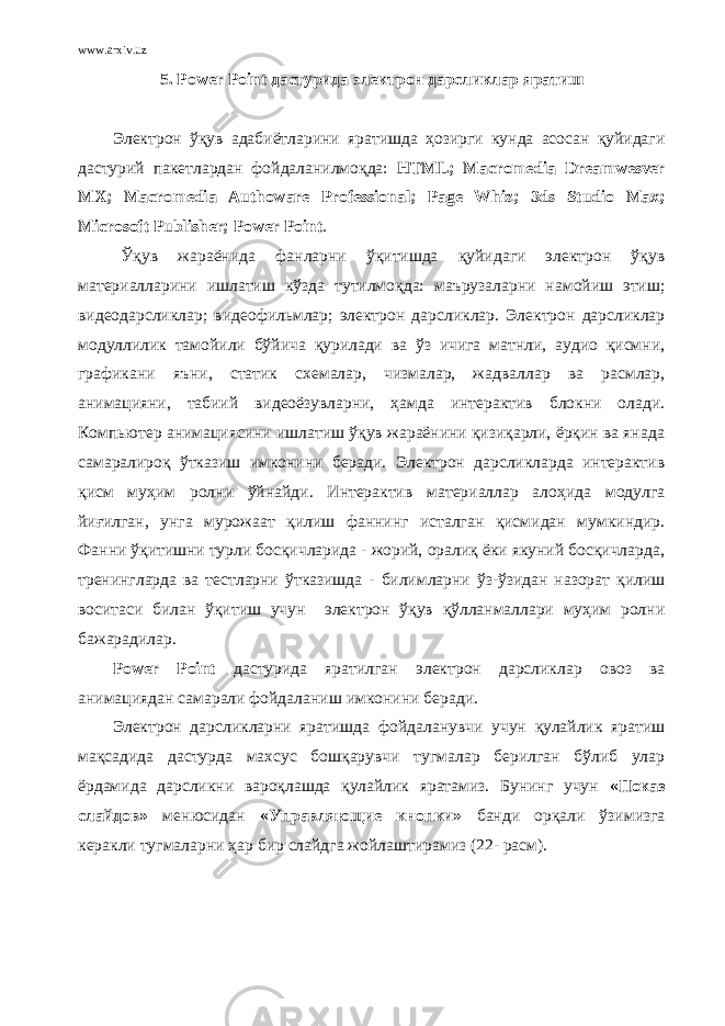 www.arxiv.uz 5. Power P oint дастурида электрон дарсликлар я ратиш Электрон ўқув адабиётларини яратишда ҳозирги кунда асосан қуйидаги дастурий пакетлардан фойдаланилмоқда: HTML; Macromedia Dreamwesver MX; Macromedia Authoware Professional; Page Whiz; 3ds Studio Max; Microsoft Publisher; Power Point . Ўқув жараёнида фанларни ўқитишда қуйидаги электрон ўқув материалларини ишлатиш кўзда тутилмоқда: маърузаларни намойиш этиш; видеодарсликлар; видеофильмлар; электрон дарсликлар. Электрон дарсликлар модуллилик тамойили бўйича қурилади ва ўз ичига матнли, аудио қисмни, графикани яъни, статик схемалар, чизмалар, жадваллар ва расмлар, анимацияни, табиий видеоёзувларни, ҳамда интерактив блокни олади. Компьютер анимациясини ишлатиш ўқув жараёнини қизиқарли, ёрқин ва янада самаралироқ ўтказиш имконини беради. Электрон дарсликларда интерактив қисм муҳим ролни ўйнайди. Интерактив материаллар алоҳида модулга йиғилган, унга мурожаат қилиш фаннинг исталган қисмидан мумкиндир. Фанни ўқитишни турли босқичларида - жорий, оралиқ ёки якуний босқичларда, тренингларда ва тестларни ўтказишда - билимларни ўз-ўзидан назорат қилиш воситаси билан ўқитиш учун электрон ўқув қўлланмаллари муҳим ролни бажарадилар. Power Point дастурида яратилган электрон дарсликлар овоз ва анимация дан самарали фойдалани ш имконини беради . Электрон дарсликларни яратишда фойдаланувчи учун қулайлик яратиш мақсадида дастурда махсус бошқарувчи тугмалар берилган бўлиб улар ёрдамида дарсликни вароқлашда қулайлик яратамиз. Бунинг учун «Показ слайдов» менюсидан «Управляющие кнопки» банди орқали ўзимизга керакли тугмаларни ҳар бир слайдга жойлаштирамиз (2- расм). 