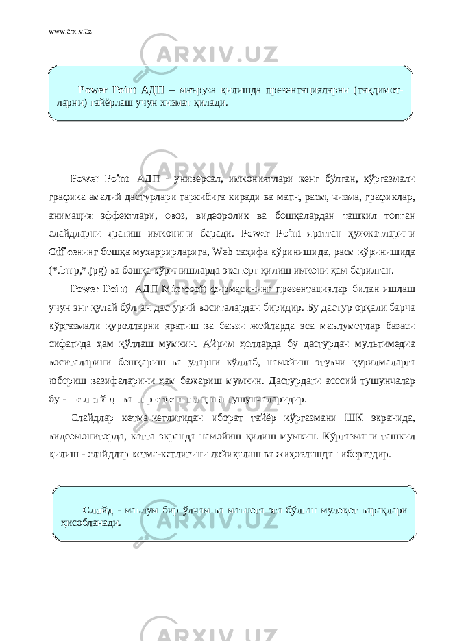 www.arxiv.uz Power Point   АДП - универсал, имкониятлари кенг бўлган, кўргазмали графика амалий дастурлари таркибига киради ва матн, расм, чизма, графиклар, анимация эффектлари, овоз, видеоролик ва бошқалардан ташкил топган слайдларни яратиш имконини беради. Power Point яратган ҳужжатларини Office нинг бошқа мухаррирларига, Web саҳифа кўринишида, расм кўринишида (*.bmp,*.jpg) ва бошқа кўринишларда экспорт қилиш имкони ҳам берилган. Power Point   АДП Мiсrоsоft фирмасининг презентациялар билан ишлаш учун энг қулай бўлган дастурий воситалардан биридир. Бу дастур орқали барча кўргазмали қуролларни яратиш ва баъзи жойларда эса маълумотлар базаси сифатида ҳам қўллаш мумкин. Айрим ҳолларда бу дастурдан мультимедиа воситаларини бошқариш ва уларни кўллаб, намойиш этувчи қурилмаларга юбориш вазифаларини ҳам бажариш мумкин. Дастурдаги асосий тушунчалар бу - с л а й д ва п р е з е н т а ц u я тушунчаларидир. Слайдлар кетма-кетлигидан иборат тайёр кўргазмани ШК экранида, видеомониторда, катта экранда намойиш қилиш мумкин. Кўргазмани ташкил қилиш - слайдлар кетма-кетлигини лойиҳалаш ва жиҳозлашдан иборатдир. Power Point АДП – маъруза қилишда презентацияларни (тақдимот- ларни) тайёрлаш учун хизмат қилади. Слайд - маълум бир ўлчам ва маънога эга бўлган мулоқот варақлари ҳисобланади. 