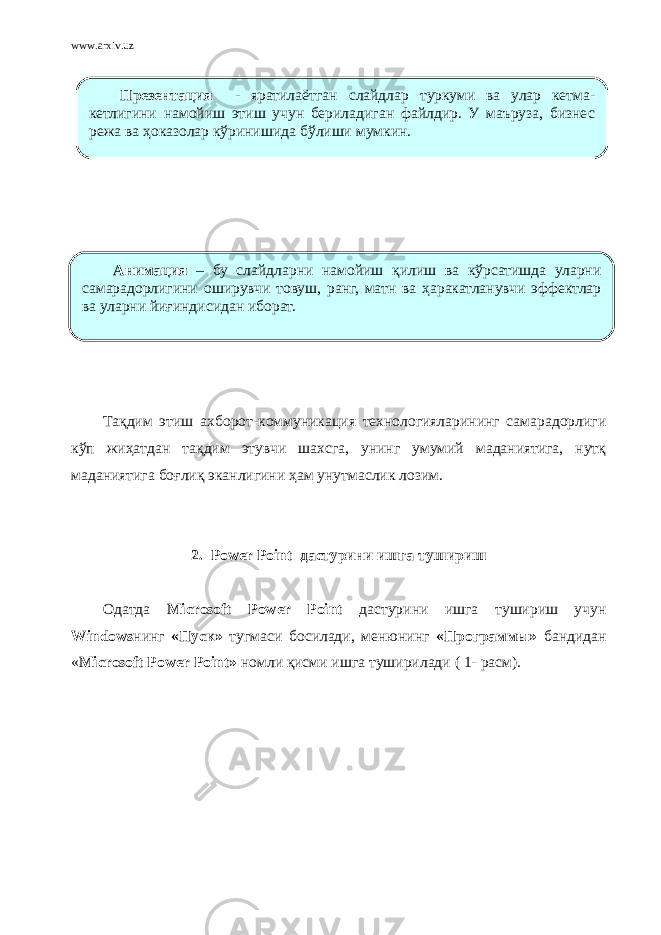 www.arxiv.uz Тақдим этиш ахборот-коммуникация технологияларининг самарадорлиги кўп жиҳатдан тақдим этувчи шахсга, унинг умумий маданиятига, нутқ маданиятига боғлиқ эканлигини ҳам унутмаслик лозим.   2. Power Point дастурини ишга тушириш Одатда Microsoft Power Point дастурини ишга тушириш учун Windows нинг «Пуск» тугмаси босилади, менюнинг «Программы» бандидан « Microsoft Power Point» номли қисми ишга туширилади ( 1- расм).Анимация – бу слайдларни намойиш қилиш ва кўрсатишда уларни самарадорлигини оширувчи товуш, ранг, матн ва ҳаракатланувчи эффектлар ва уларни йиғиндисидан иборат. Прeзентация - яратилаётган слайдлар туркуми ва улар кетма- кетлигини намойиш этиш учун бериладиган файлдир. У маъруза, бизнес режа ва ҳоказолар кўринишида бўлиши мумкин. 