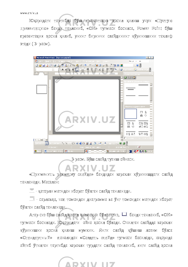 www.arxiv.uz Юқоридаги тартибда бўш презентация ҳ осил қилиш учун «Пустую презентацию» банди танланиб, « ОК» тугмаси босилса, Power Point бўш презентация ҳосил қилиб, унинг биринчи слайдининг кўринишини таклиф этади ( 3- расм). 3 -расм. Бўш слайд тузиш ойнаси. «Применить разметку слайда» бандидан керакли к ў ринишдаги слайд танланади. Масалан: - қ аторли матндан иборат б ў лган слайд танланади. - сарлав ҳ а, чап томондан диаграмма ва ў нг томондан матндан иборат б ў лган слайд танланади . Агар сиз бўш слайд ҳ осил қилмоқчи бўлсангиз, банди танланиб, « ОК» тугмаси босилади. Юқоридаги ойна ҳ осил бўлади. Очилган слайдда керакли кўринишни ҳ осил қилиш мумкин. Янги слайд қўшиш лозим бўлса «Стандартный» панелидан «Создать слайд» тугмаси босилади, юқорида айтиб ўтилган тартибда керакли турдаги слайд танланиб, янги слайд ҳосил 