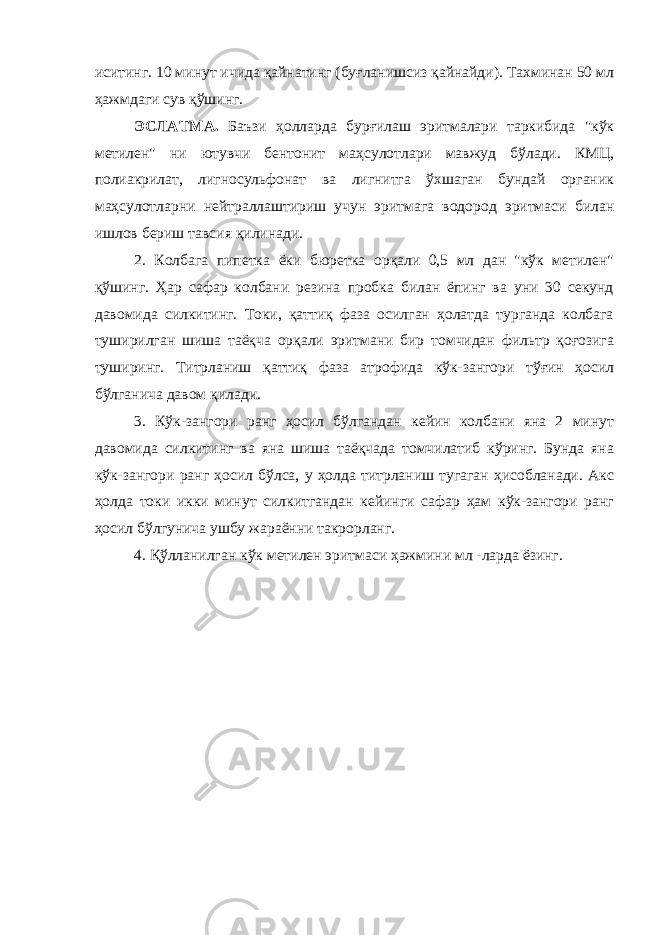 иситинг. 10 минут ичида қайнатинг (буғланишсиз қайнайди). Тахминан 50 мл ҳажмдаги сув қўшинг. ЭСЛАТМА. Баъзи ҳолларда бурғилаш эритмалари таркибида &#34;кўк метилен&#34; ни ютувчи бентонит маҳсулотлари мавжуд бўлади. КМЦ, полиакрилат, лигносульфонат ва лигнитга ўхшаган бундай органик маҳсулотларни нейтраллаштириш учун эритмага водород эритмаси билан ишлов бериш тавсия қилинади. 2. Колбага пипетка ёки бюретка орқали 0,5 мл дан &#34;кўк метилен&#34; қўшинг. Ҳар сафар колбани резина пробка билан ёпинг ва уни 30 секунд давомида силкитинг. Токи, қаттиқ фаза осилган ҳолатда турганда колбага туширилган шиша таёқча орқали эритмани бир томчидан фильтр қоғозига туширинг. Титрланиш қаттиқ фаза атрофида кўк-зангори тўғин ҳосил бўлганича давом қилади. 3. Кўк-зангори ранг ҳосил бўлгандан кейин колбани яна 2 минут давомида силкитинг ва яна шиша таёқчада томчилатиб кўринг. Бунда яна кўк-зангори ранг ҳосил бўлса, у ҳолда титрланиш тугаган ҳисобланади. Акс ҳолда токи икки минут силкитгандан кейинги сафар ҳам кўк-зангори ранг ҳосил бўлгунича ушбу жараённи такрорланг. 4. Қўлланилган кўк метилен эритмаси ҳажмини мл -ларда ёзинг. 