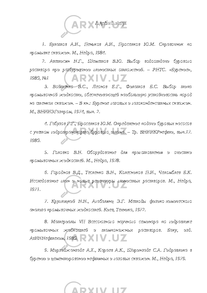 Адабиётлар : 1. Булатов А.И., Пеньков А.И., Проселков Ю.М. Справочник по промывке скважин. М., Недра, 1984. 2. Аветисян Н.Г., Шеметов В.Ю. Выбор водоотдачи бурового раствора при разбуривании глинистых отложений. – РНТС. «Бурение», 1980, №1 3. Войтенко В.С., Леонов Е.Г., Филатов Б.С. Выбор типа промывочной жидкости, обеспечивающей наибольшую устойчивость пород на стенках скважин. – В кн.: Бурение газовых и газоконденсатных скважин. М., ВНИИЭГазпром, 1974, вып. 2. 4. Габузов Г.Г., Проселков Ю.М. Определение подачи буровых насосов с учетом гидротранспорта бурового шлама. – Тр. ВНИИКРнефти, вып.17. 1980. 5. Головко В.Н. Оборудование для приготовления и очистки промывочных жидкостей. М., Недра, 1978. 6. Городнов В.Д., Тесленко В.Н., Колесников П.И., Челомблев Б.К. Исследование глин и новые рецептуры глинистых растворов. М., Недра, 1971. 7. Круглицкий Н.Н., Агабалянц Э.Г. Методы физико-химического анализа промывочных жидкостей. Киев, Техника, 1972. 8. Материалы VII Всесоюзного научного семинара по гидравлике промывочных жидкостей и тампонажных растворов. Баку, изд. АзИННефтехим, 1980. 9. Мирзаджанзаде А.Х., Караев А.К., Ширинзаде С.А. Гидравлика в бурении и цементировании нефтяных и газовых скважин. М., Недра, 1979. 