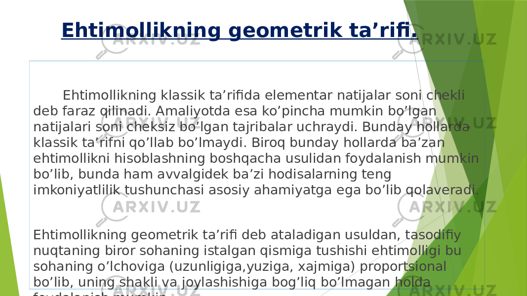 Ehtimollikning geometrik ta’rifi. Ehtimollikning klassik ta’rifida elementar natijalar soni chekli deb faraz qilinadi. Amaliyotda esa ko’pincha mumkin bo’lgan natijalari soni cheksiz bo’lgan tajribalar uchraydi. Bunday hollarda klassik ta’rifni qo’llab bo’lmaydi. Biroq bunday hollarda ba’zan ehtimollikni hisoblashning boshqacha usulidan foydalanish mumkin bo’lib, bunda ham avvalgidek ba’zi hodisalarning teng imkoniyatlilik tushunchasi asosiy ahamiyatga ega bo’lib qolaveradi. Ehtimollikning geometrik ta’rifi deb ataladigan usuldan, tasodifiy nuqtaning biror sohaning istalgan qismiga tushishi ehtimolligi bu sohaning o’lchoviga (uzunligiga,yuziga, xajmiga) proportsional bo’lib, uning shakli va joylashishiga bog’liq bo’lmagan holda foydalanish mumkin. 