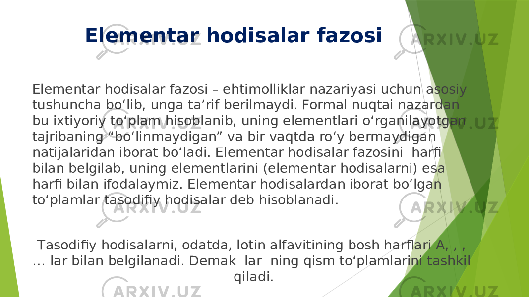 Elementar hodisalar fazosi Elementar hodisalar fazosi – ehtimolliklar nazariyasi uchun asosiy tushuncha bo‘lib, unga ta’rif berilmaydi. Formal nuqtai nazardan bu iхtiyoriy to‘plam hisoblanib, uning elementlari o‘rganilayotgan tajribaning “bo‘linmaydigan” va bir vaqtda ro‘y bermaydigan natijalaridan iborat bo‘ladi. Elementar hodisalar fazosini harfi bilan belgilab, uning elementlarini (elementar hodisalarni) esa harfi bilan ifodalaymiz. Elementar hodisalardan iborat bo‘lgan to‘plamlar tasodifiy hodisalar deb hisoblanadi. Тasodifiy hodisalarni, odatda, lotin alfavitining bosh harflari A, , , … lar bilan belgilanadi. Demak lar ning qism to‘plamlarini tashkil qiladi. 