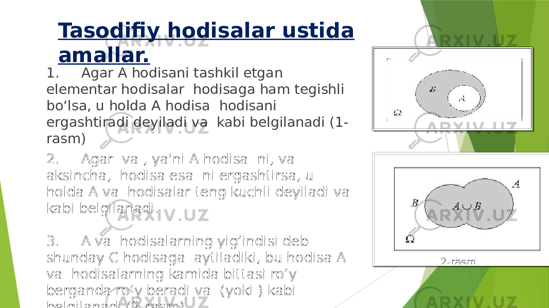 Tasodifiy hodisalar ustida amallar. 1. Agar A hodisani tashkil etgan elementar hodisalar hodisaga ham tegishli bo‘lsa, u holda A hodisa hodisani ergashtiradi deyiladi va kabi belgilanadi (1- rasm) 2. Agar va , ya’ni A hodisa ni, va aksincha, hodisa esa ni ergashtirsa, u holda A va hodisalar teng kuchli deyiladi va kabi belgilanadi. 3. A va hodisalarning yig‘indisi deb shunday C hodisaga aytiladiki, bu hodisa A va hodisalarning kamida bittasi ro‘y berganda ro‘y beradi va (yoki ) kabi belgilanadi (2-rasm). 2-rasm 