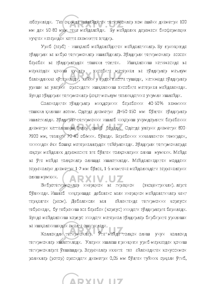 юборилади. Тез оқимда ишлайдиган тегирмонлар хом ашёни диаметри 100 мм дан 50-80 мкм гача майдалайди. Бу майдалик даражаси биофармация нуқтаи назаридан катта ахамиятга эгадир. Уриб (зарб) - ишқалаб майдалайдиган майдалагичлар.   Бу принципда зўлдирли ва вибро тегирмонлар ишлайдилар. Зўлдирли тегирмонлар асосан барабан ва зўлдирлардан ташкил топган. Ишқаланиш натижасида ва марказдан қочиш кучлар хисобига материал ва зўлдирлар маълум баландликка кўтарилади, кейин у ердан пастга тушади, натижада зўлдирлар уриши ва уларни орасидаги ишқаланиш хисобига материал майдаланади. Бунда зўлдирли тегирмонлар фақат маълум тезликдагина унумли ишлайди. Соланадиган зўлдирлар миқдорини барабанни 40-50% хажмини ташкил қилиши лозим. Одатда диаметри Д=50-150 мм бўлган зўлдирлар ишлатилади. Зўлдирли тегирмонни ишлаб чиқариш унумдорлиги барабанни диаметри катталашиш билан ошиб боради. Одатда уларни диаметри 800- 2900 мм, тезлиги 20-40 об/мин. бўлади. Барабанни никелланган темирдан, чиннидан ёки бошқа материаллардан тайёрланади. Зўлдирли тегирмонларда юқори майдалик даражасига эга бўлган толқонларни олиш мумкин. Майда ва ўта майда толқонлар олишда ишлатилади. Майдаланадиган моддани заррачалари диаметри 1-2 мм бўлса, 1-5 мкмгача майдаликдаги заррачаларни олиш мумкин. Вибротегирмонлар инерцион ва гирацион (эксцентрикли).   ларга бўлинади. Ишлаб чиқаришда дебаланс вали инерцион майдалагичлар кенг тарқалган (расм). Дебалансли вал айланганда тегирмонни корпуси тебранади, бу тебраниш эса барабан (корпус) ичидаги зўлдирларга берилади. Бунда майдаланиш корпус ичидаги материал зўлдирлар бирбирига урилиши ва ишқаланишидан амалга оширилади. Коллоидли тегирмонлар. Ўта майда толқон олиш учун коллоид тегирмонлар ишлатилади. Уларни ишлаш принципи уриб-марказдан қочиш тегирмонларга ўхшашдир. Заррачалар иккита тез айланадиган конуссимон роликлар (ротор) орасидаги диаметри 0,05 мм бўлган туйник орқали ўтиб, 