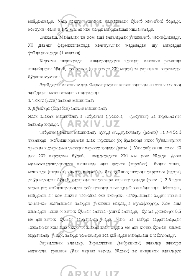 майдаланади. Улар юқори томонга халқасимон бўлиб кенгайиб боради. Роторни тезлиги 125 м/С ва нам холда майдалашда ишлатилади. Элаклаш.   Майдаланган хом ашё элаклардан ўтказилиб, таснифланади. XI Давлат фармакопеясида келтирилган жадвалдан шу мақсадда фойдаланилади (1-жадвал). Корхона шароитида ишлатиладиган элаклар механик равишда ишлайдиган бўлиб, тебранма (сониясига 200 марта) ва гирацион харакатли бўлиши мумкин. Элайдиган механизмлар. Фармацевтика корхоналарида асосан икки хил элайдиган механизмлар ишлатилади. 1. Текис (ясси) элакли машиналар. 2. Дўмбира (барабан) элакли машиналар. Ясси элакли машиналарга тебранма (грохота, трясунки) ва зирилловчи элаклар киради. Тебранма элакли машиналар.   Бунда ғ илдиракчалар (ролик) га 2-4   5о   0 қияликда жойлаштирилган элак тирсакли ўқ ёрдамида икки йўналтиргич орасида илгарилама тескари харакат қилади (расм- ). Уни тебраниш сони 50 дан 200 мартагача бўлиб, амплитудаси 200 мм гача бўлади. Анча мукаммаллаштирилган машинада элак қутиси (коробка) билан ошиқ- мошиқли (шарнир) илмоқ (подвес) қа ёки қийшиқ шотили тиргович (опора) га ўрнатилган бўлиб, илгариланма-тескари харакат қилади (расм- ). 2-3 элак устма-уст жойлаштирилган тебратмалар анча қулай хисобланади. Масалан, майдаланган хом ашёни настойка ёки экстракт тайёрлашдан олдин иккита кетма-кет жойлашган элакдан ўтказиш мақсадга мувофиқдир. Хом ашё хампадан тешиги кичик бўлган элакка тушиб эланади, бунда диаметри 0,5 мм дан кичик бўлган заррачалар ўтади. Чанг ва майда заррачалардан тозаланган хом ашё иккинчи элакда эланганда 3 мм дан кичик бўлган хамма заррачалар ўтади, элакда қолганлари эса қайтадан майдалашга юборилади. Зирилловчи элаклар. Зирилловчи (вибрацион) элаклар электро магнитли, грицион (ўқи марказ четида бўлган) ва инерцион элакларга 