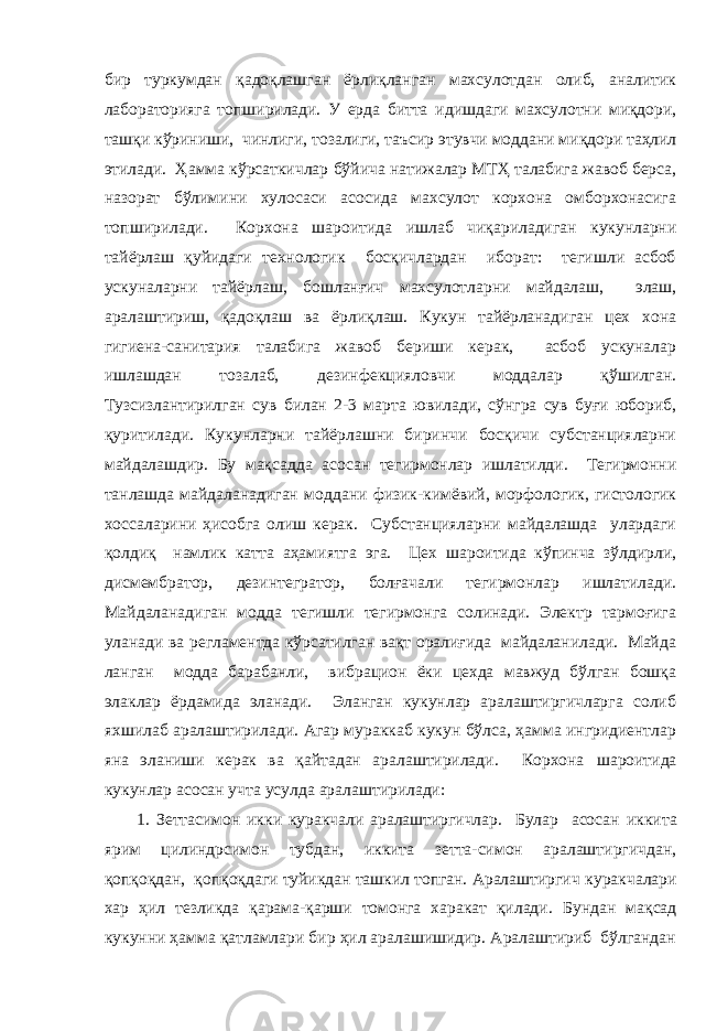 бир туркумдан қадоқлашган ёрлиқланган махсулотдан олиб, аналитик лабораторияга топширилади. У ерда битта идишдаги махсулотни миқдори, ташқи кўриниши, чинлиги, тозалиги, таъсир этувчи моддани миқдори таҳлил этилади. Ҳамма кўрсаткичлар бўйича натижалар МТҲ талабига жавоб берса, назорат бўлимини хулосаси асосида махсулот корхона омборхонасига топширилади. Корхона шароитида ишлаб чиқариладиган кукунларни тайёрлаш қуйидаги технологик босқичлардан иборат: тегишли асбоб ускуналарни тайёрлаш, бошланғич махсулотларни майдалаш, элаш, аралаштириш, қадоқлаш ва ёрлиқлаш. Кукун тайёрланадиган цех хона гигиена-санитария талабига жавоб бериши керак, асбоб ускуналар ишлашдан тозалаб, дезинфекцияловчи моддалар қўшилган. Тузсизлантирилган сув билан 2-3 марта ювилади, сўнгра сув буғи юбориб, қуритилади. Кукунларни тайёрлашни биринчи босқичи субстанцияларни майдалашдир. Бу мақсадда асосан тегирмонлар ишлатилди. Тегирмонни танлашда майдаланадиган моддани физик-кимёвий, морфологик, гистологик хоссаларини ҳисобга олиш керак. Субстанцияларни майдалашда улардаги қолдиқ намлик катта аҳамиятга эга. Цех шароитида кўпинча зўлдирли, дисмембратор, дезинтегратор, болғачали тегирмонлар ишлатилади. Майдаланадиган модда тегишли тегирмонга солинади. Электр тармоғига уланади ва регламентда кўрсатилган вақт оралиғида майдаланилади. Майда ланган модда барабанли, вибрацион ёки цехда мавжуд бўлган бошқа элаклар ёрдамида эланади. Эланган кукунлар аралаштиргичларга солиб яхшилаб аралаштирилади. Агар мураккаб кукун бўлса, ҳамма ингридиентлар яна эланиши керак ва қайтадан аралаштирилади. Корхона шароитида кукунлар асосан учта усулда аралаштирилади: 1. Зеттасимон икки куракчали аралаштиргичлар. Булар асосан иккита ярим цилиндрсимон тубдан, иккита зетта-симон аралаштиргичдан, қопқоқдан, қопқоқдаги туйикдан ташкил топган. Аралаштиргич куракчалари хар ҳил тезликда қарама-қарши томонга харакат қилади. Бундан мақсад кукунни ҳамма қатламлари бир ҳил аралашишидир. Аралаштириб бўлгандан 