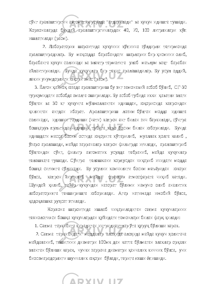 сўнг аралаштиргич автоматик усулда &#34;ағдарилади&#34; ва кукун идишга тушади. Корхоналарда бундай аралаштиргичлардан 40, 70, 100 литрлилари кўп ишлатилади (расм). 2. Лаборатория шароитида кукунни кўпинча зўлдирли тегирмонда аралаштирадилар. Бу мақсадда барабандаги шарларни бир қисмини олиб, барабанга кукун солинади ва электр тармоғига улаб маълум вақт барабан айлантирилади. Бунда кукунлар бир текис аралашадилар. Бу усул оддий, лекин унумдорлиги юқори эмас (расм). 3. Ёлғон қайноқ юзада аралаштириш бу энг замонавий асбоб бўлиб, СГ-30 туркумидаги асбобда амалга оширилади. Бу асбоб тубида икки қаватли элаги бўлган ва 30 кг кукунга мўлжалланган идишдан, юқорисида капрондан қилинган енгдан иборат. Аралаштириш лозим бўлган модда идишга солинади, идишни гардиши (чети) капрон енг билан зич беркилади, сўнгра бошқарув пультидан идишни тубига хаво босим билан юборилади. Бунда идишдаги масса босим остида юқорига кўтарилиб, муаллак ҳолга келиб , ўзаро аралашади, майда заррачалар капрон фильтрда иғилади, аралаштириб бўлгандан сўнг, фильтр автоматик усулда тебраниб, майда кукунлар телешкага тушади. Сўнгра телешкани корпусдан чиқариб ичидаги модда бошқа сиғимга сўлинади. Бу усулни камчилиги босим меъёридан юкори бўлса, капрон йиртилиб майда фракция атмосферага чиқиб кетади. Шундай қилиб, тайёр кукундан назорат бўлими намуно олиб аналитик лабораторияга текширишга юборилади. Агар натижада ижобий бўлса, қадоқлашка руҳсат этилади. Корхона шароитида ишлаб чиқариладиган сепма кукунларини технологияси бошқа кукунлардан қуйидаги томонлари билан фарқ қилади: 1. Сепма таркибига кирадиган ингридиентлар ўта қуруқ бўлиши керак. 2. Сепма таркибидаги моддалар алоҳида-алоҳида майда кукун ҳолигача майдаланиб, тешигини диаметри 100мк дан катта бўлмаган элаклар орқали эланган бўлиши керак, чунки заррача диаметри қанчалик киччик бўлса, уни биосамарадорлиги шунчалик юқори бўлади, терига яхши ёпишиди. 