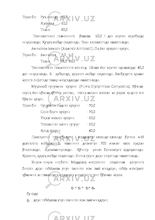 Таркиби: Руҳ оксиди - 10,0 Крахмал - 10,0 Тальк - 80,0 Технологияси галманинга ўхшаш. 50,0 г дан картон каробкада чиқарилади. Қуруқ жойда сақланади. Тери касаллигида ишлатилади. Амиказол сепмаси (Aspersio Amicosoli). Оқ ёки кулранг кукун. Таркиби: Амиказол - 2,0 - 5,0 Тальк -98,0 -95,0 Технологияси гальманинга монанд. Шиша ёки картон идишларда 40,0 дан чиқарилади. Б - руйҳатда, қоронғи жойда сақланади. Замбуруғга қарши восита сифатида ташқи мақсадларда ишлатилади. Мураккаб чучукмия кукуни (Pulvis Glycyrrhizae Compositus). Кўкиш- сариқ ёки кўкиш-қўнғир рангли, тахир-ширин мазали ва укроп ҳидига эга бўлган кукун. Таркиби: Чучукмия илдизи кукуни - 20,0 Сано барги кукуни - 20,0 Укроп меваси кукуни - 10,0 Тозаланган олтин гугурт - 10,0 Қанд кукуни - 40,0 Препаратни таркибидаги моддалар алоҳида-алохида ўртача май даликгача майдаланиб, тешигини диаметри 200 мкмли элак орқали ўтказилади. Аралаштирилади. Қўнғир ранли банкаларга қадоқланади. Қоронғи, қуруқ жойда сақланади. Енгил сурги дори сифатида ишлатилади. Кирим-чиқим нисбати. Моддалар массасини сақланиш қонунига биноан дори тайёрлаш учун олинган хом ашё миқдори, тайёр махсулот қўшимча ва ташландиқ моддалар миқдорига тенг бўлиши керак: g 1   = g 2 + g 3 + g 4 , бу ерда g 1 - дори тайёрлаш учун олинган хом ашё миқдори; 