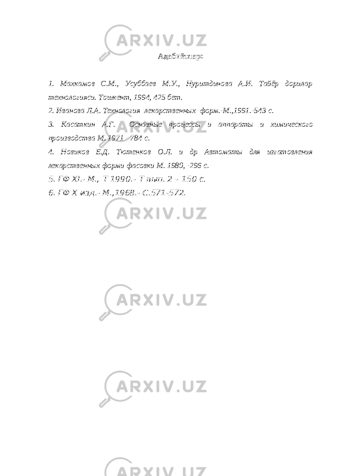 Адабиётлар: 1. Махкамов С.М., Усуббаев М.У., Нуритдинова А.И. Тайёр дорилар технологияси. Тошкент, 1994, 425 бет. 2. Иванова Л.А. Технология лекарственных форм.-М.,1991.-543 с. 3. Касаткин А.Г. Оснавные процессы и аппараты и химического производства М. 1971 - 784 с. 4. Новиков Е.Д. Тютенков О.Л. и др Автоматы для изгатовления лекарственных форми фасовки М. 1980, -296 с. 5. ГФ ХI.- М.,   T 1990.-   T вып. 2   -   150 с . 6. ГФ Х изд.- М.,1968.- С.571-572. 