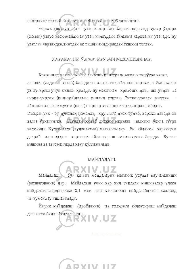 наларнинг таркибий қисми хисобланиб, кенг қўлланилади. Червяк (шестерна)ли узатгичлар бир бирига перпендикуляр ўқлари (осями) ўзаро кесилмайдиган узатгичлардаги айланма харакатни узатади. Бу узатгич червякдан,винтдан ва тишли ғилдиракдан ташкил топган. ХАРАКАТНИ ЎЗГАРТИРУВЧИ МЕХАНИЗМЛАР. Кривошип механизм ёки кривошип шатунли механизм тўғри чизиқ ли олға (олдинга қараб) борадиган харакатни айланма харакатга ёки аксига ўзгартириш учун хизмат қилади. Бу механизм кривошипдан, шатундан ва сирпантиргич (пользун)лардан ташкил топган. Эксцентрикли узатгич - айланма харакат жуфти (пара) шарнир ва сирпантиргичлардан иборат. Эксцентрик - бу думалоқ (юмалоқ; круглый) диск бўлиб, харакатланадиган валга ўрнатилган. Шундай қилиб дискни маркази валнинг ўқига тўғри келмайди. Кулакчакли (кулачкавые) механизмлар - бу айланма харакатни даврий олға-орқага харакатга айлантириш имкониятини беради. Бу эса машина ва автоматларда кенг қўлланилади. МАЙДАЛАШ. Майдалаш - бу қаттиқ моддаларни механик усулда парчаланиши (расшепление) дир. Майдалаш учун хар хил типдаги машиналар улкан майдалагичлардан,токи 0,1 мкм гача катталикда майдалайдиган коллоид тегирмонлар ишлатилади. Йирик майдалаш (дробление) ва толқонга айлантириш майдалаш даражаси билан белгиланади: 