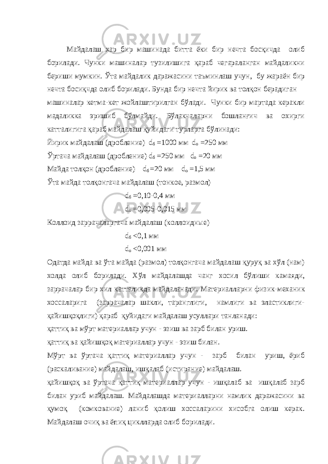 Майдалаш хар бир машинада битта ёки бир нечта босқичда олиб борилади. Чунки машиналар тузилишига қараб чегараланган майдаликни бериши мумкин. Ўта майдалик даражасини таъминлаш учун, бу жараён бир нечта босиқчда олиб борилади. Бунда бир нечта йирик ва толқон берадиган машиналар кетма-кет жойлаштирилган бўлади. Чунки бир мартада керакли мадаликка эришиб бўлмайди. Бўлакчаларни бошланғич ва охирги катталигига қараб майдалаш қуйидаги турларга бўлинади: Йирик майдалаш (дробление) d б   =1000 мм d о =250 мм Ўртача майдалаш (дробление) d б   =250 мм d о   =20 мм Майда толқон (дробление) d б =20 мм d о =1,5 мм Ўта майда толқонгача майдалаш (тонкое, размол) d б   =0,10-0,4 мм d о =0,005-0,015 мм Коллоид заррачаларгача майдалаш (коллоидные) d б   <0,1 мм d о   <0,001 мм Одатда майда ва ўта майда (размол) толқонгача майдалаш қуруқ ва хўл (нам) холда олиб борилади. Хўл майдалашда чанг хосил бўлиши камаяди, заррачалар бир хил катталикда майдаланади. Материалларни физик-механик хоссаларига (заррачалар шакли, таранглиги, намлиги ва эластиклиги- қайишқоқлиги) қараб қуйидаги майдалаш усуллари танланади: қаттиқ ва мўрт материаллар учун - эзиш ва зарб билан уриш. қаттиқ ва қайишқоқ материаллар учун - эзиш билан. Мўрт ва ўртача қаттиқ материаллар учун - зарб билан уриш, ёриб (раскаливание) майдалаш, ишқалаб (истирание) майдалаш. қайишқоқ ва ўртача қаттиқ материаллар учун - ишқалаб ва ишқалаб зарб билан уриб майдалаш. Майдалашда материалларни намлик даражасини ва қумоқ (комкование) ланиб қолиш хоссаларини хисобга олиш керак. Майдалаш очиқ ва ёпиқ циклларда олиб борилади. 