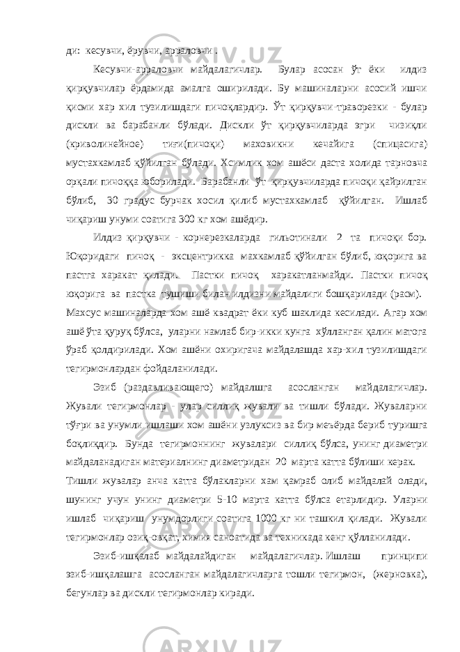 ди: кесувчи, ёрувчи, арраловчи . Кесувчи-арраловчи майдалагичлар. Булар асосан ўт ёки илдиз қирқувчилар ёрдамида амалга оширилади. Бу машиналарни асосий ишчи қисми хар хил тузилишдаги пичоқлардир. Ўт қирқувчи-траворезки - булар дискли ва барабанли бўлади. Дискли ўт қирқувчиларда эгри чизиқли (криволинейное) тиғи(пичоқи) маховикни кечайига (спицасига) мустахкамлаб қўйилган бўлади. Хсимлик хом ашёси даста холида тарновча орқали пичоққа юборилади. Барабанли ўт қирқувчиларда пичоқи қайрилган бўлиб, 30 градус бурчак хосил қилиб мустахкамлаб қўйилган. Ишлаб чиқариш унуми соатига 300 кг хом ашёдир. Илдиз қирқувчи - корнерезкаларда гильотинали 2 та пичоқи бор. Юқоридаги пичоқ - эксцентрикка махкамлаб қўйилган бўлиб, юқорига ва пастга харакат қилади. Пастки пичоқ харакатланмайди. Пастки пичоқ юқорига ва пастка тушиши билан илдизни майдалиги бошқарилади (расм). Махсус машиналарда хом ашё квадрат ёки куб шаклида кесилади. Агар хом ашё ўта қуруқ бўлса, уларни намлаб бир-икки кунга хўлланган қалин матога ўраб қолдирилади. Хом ашёни охиригача майдалашда хар-хил тузилишдаги тегирмонлардан фойдаланилади. Эзиб (раздавливающего) майдалшга асосланган майдалагичлар. Жували тегирмонлар - улар силлиқ жували ва тишли бўлади. Жуваларни тў ғ ри ва унумли ишлаши хом ашёни узлуксиз ва бир меъёрда бериб туришга боқлиқдир. Бунда тегирмоннинг жувалари силлиқ бўлса, унинг диаметри майдаланадиган материалнинг диаметридан 20 марта катта бўлиши керак. Тишли жувалар анча катта бўлакларни хам қамраб олиб майдалай олади, шунинг учун унинг диаметри 5-10 марта катта бўлса етарлидир. Уларни ишлаб чиқариш унумдорлиги соатига 1000 кг ни ташкил қилади. Жували тегирмонлар озиқ-овқат, химия саноатида ва техникада кенг қўлланилади. Эзиб-ишқалаб майдалайдиган майдалагичлар.   Ишлаш принципи эзиб-ишқалашга асосланган майдалагичларга тошли тегирмон, (жерновка), бегунлар ва дискли тегирмонлар киради. 