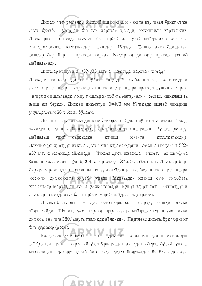 Дискли тегирмонлар. Асосий ишчи қисми иккита вертикал ўрнатилган диск бўлиб, улардан биттаси харакат қилади, иккинчиси харакатсиз. Дискларнинг юзасида кесувчи ёки зарб билан уриб майдаловчи хар хил конструкциядаги мосламалар - тишлар бўлади. Ташқи диск ёпилганда тишлар бир бирини орасига киради. Материал дисклар орасига тушиб майдаланади. Дисклар минутига 200-300 марта тезликда харакат қилади. Дискдаги тишлар доира бўйлаб шундай жойлашганки, харакатдаги дискнинг тишлари харакатсиз дискнинг тишлари орасига тушиши керак. Тегирмон ишлаганда ўткир тишлар хисобига материални кесиш, ишқалаш ва эзиш юз беради. Дискни диаметри D=400 мм бўлганда ишлаб чикариш унумдорлиги 50 кг/соат бўлади. Дезинтеграторлар ва диммембраторлар - булар мўрт материаллар (сода, аччиқтош, қанд ва бошқалар) ни майдалашда ишлатилади. Бу тегирмонда майдалаш уриб марказдан қочиш кучига асослангандир. Дезинтеграторларда иккала диски хам қарама-қарши томонга минутига 500- 900 марта тезликда айланади. Иккала диск юзасида тишлар ва штифтга ўхшаш мосламалар бўлиб, 2-4 қатор халқа бўйлаб жойлашган. Дисклар бир- бирига қарама-қарши равишда шундай жойлашганки, бита дискнинг тишлари иккинчи дискникига кириб туради. Марказдан қочиш кучи хисобига заррачалар марказдан четга улоқтирилади. Бунда заррачалар тишлардаги дисклар юзасида хисобсиз зарбага учраб майдаланади (расм). Дисмембраторлар - дезинтеграторлардан фарқи, ташқи диски айланмайди. Шунинг учун керакли даражадаги майдалик олиш учун ички диски минутига 3800 марта тезликда айланади. Перплекс дисмембра торнинг бир туридир (расм). Болқачали тегирмон - ички девори зихрланган қалин металлдан тайёрланган тана, марказий ўқга ўрнатилган дискдан иборат бўлиб, унинг марказидан деворга қараб бир нечта қатор болғачалар ўз ўқи атрофида 