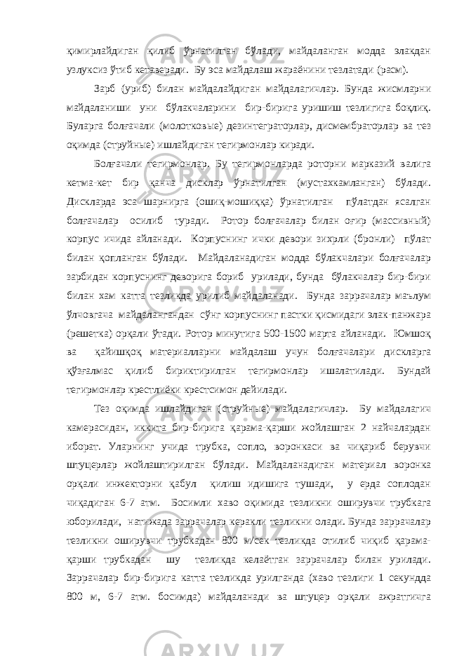 қимирлайдиган қилиб ўрнатилган бўлади, майдаланган модда элакдан узлуксиз ўтиб кетаверади. Бу эса майдалаш жараёнини тезлатади (расм). Зарб (уриб) билан майдалайдиган майдалагичлар. Бунда жисмларни майдаланиши уни бўлакчаларини бир-бирига уришиш тезлигига боқлиқ. Буларга болғачали (молотковые) дезинтег раторлар, дисмембраторлар ва тез оқимда (струйные) ишлайдиган тегирмонлар киради. Болғачали тегирмонлар. Бу тегирмонларда роторни марказий валига кетма-кет бир қанча дисклар ўрнатилган (мустахкамланган) бўлади. Дискларда эса шарнирга (ошиқ-мошиққа) ўрнатилган пўлатдан ясалган болғачалар осилиб туради. Ротор болғачалар билан оғир (массивный) корпус ичида айланади. Корпуснинг ички девори зихрли (бронли) пўлат билан қопланган бўлади. Майдаланадиган модда бўлакчалари болғачалар зарбидан корпуснинг деворига бориб урилади, бунда бўлакчалар бир-бири билан хам катта тезликда урилиб майдаланади. Бунда заррачалар маълум ўлчовгача майдалангандан сўнг корпуснинг пастки қисмидаги элак-панжара (решетка) орқали ўтади. Ротор минутига 500-1500 марта айланади. Юмшоқ ва қайишқоқ материалларни майдалаш учун болғачалари дискларга қўзғалмас қилиб бириктирилган тегирмонлар ишалатилади. Бундай тегирмонлар крестлиёки крестсимон дейилади. Тез оқимда ишлайдиган (струйные) майдалагичлар. Бу майдалагич камерасидан, иккита бир-бирига қарама-қарши жойлашган 2 найчалардан иборат. Уларнинг учида трубка, сопло, воронкаси ва чиқариб берувчи штуцерлар жойлаштирилган бўлади. Майдаланадиган материал воронка орқали инжекторни қабул қилиш идишига тушади, у ерда соплодан чиқадиган 6-7 атм. Босимли хаво оқимида тезликни оширувчи трубкага юборилади, натижада заррачалар керакли тезликни олади. Бунда заррачалар тезликни оширувчи трубкадан 800 м/сек тезликда отилиб чиқиб қарама- қарши трубкадан шу тезликда келаётган заррачалар билан урилади. Заррачалар бир-бирига катта тезликда урилганда (хаво тезлиги 1 секундда 800 м, 6-7 атм. босимда) майдаланади ва штуцер орқали ажратгичга 