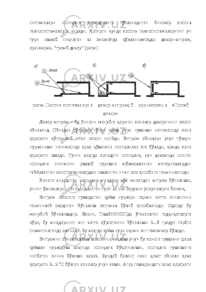 системалари иссиқлик унумдорлиги сўзланадиган бинолар пассив гелиосистемаларга киради. Ҳозирги кунда пассив гелиосистемаларнинг уч тури ишлаб чиқилган ва амалиётда қўлланилмоқда: девор–витраж, оранжерея, “тромб девор” (расм) расм. Пассив системалар: а – девор-витраж; б – оранжерея; в – «Тромб девор» Девор-витраж – бу бинони жанубга қараган хоналар деворининг юзаси ойнаванд. Ойнадан тўғридан-тўғри қуёш нури тушиши натижасида хона ҳарорати кўтарилиб ички юзаси исийди. Витраж ойналари узун тўлқин нурланиши натижасида ҳаво қўшимча иссиқликка эга бўлади, ҳамда хона ҳарорати ошади. Тунги вақтда хонадаги иссиқлик, кун давомида исиган иссиқлик сиғимини ушлаб туришга мўлжалланган материаллардан тайёрланган конструкциялардан ишланган ички юза ҳисобига таъминланади. Хонага кирадиган иссиқлик миқдори кўп жихатдан витраж йўналиши, унинг ўлчамлари, ойнавандланган тури ва соя берувчи ускуналарга боғлиқ. Витраж юзасига тушадиган қуёш нурлари оқими катта зичлигини таъминлай оладиган йўналиш оптимал бўлиб ҳисобланади. Одатда бу жанубий йўналишдир. Лекин, ТашЗНИИЭПда ўтказилган тадқиқотларга кўра, бу миқдорнинг энг катта кўрсаткичи йўналиши 5...8 градус ғарбга силжитилганда олинади. Бу вақтда қуёш нури оқими энг тежамкор бўлади. Витражни ойнавандлаш юзасини аниқлаш учун бу хонага тушувчи фаол қуёшли нурланиш вақтида иссиқлик йўқотилиши, иссиқлик тушишига нисбатан кичик бўлиши керак. Бундай баланс икки қават ойнали ҳаво ҳарорати 3...5 о С бўлган хоналар учун яхши. Агар ташқаридаги ҳаво ҳарорати 