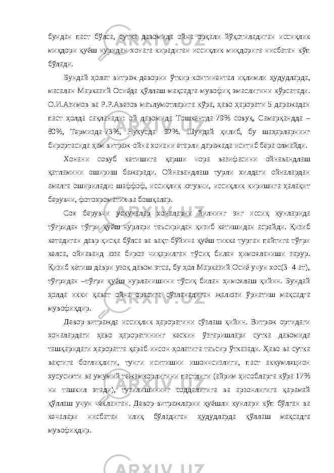 бундан паст бўлса, сутка давомида ойна орқали йўқотиладиган иссиқлик миқдори қуёш нуридан хонага кирадиган иссиқлик миқдорига нисбатан кўп бўлади. Бундай ҳолат витраж-деворни ўткир-континентал иқлимли ҳудудларда, масалан Марказий Осиёда қўллаш мақсадга мувофиқ эмаслигини кўрсатади. О.И.Азимов ва Р.Р.Авезов маълумотларига кўра, ҳаво ҳарорати 5 даражадан паст ҳолда сақланади: ой давомида Тошкентда-79% совуқ, Самарқандда – 80%, Термизда-73%, Нукусда -92%. Шундай қилиб, бу шаҳарларнинг бирортасида ҳам витраж-ойна хонани етарли даражада иситиб бера олмайди. Хонани совуб кетишига қарши чора вазифасини ойнавандлаш қатламини ошириш бажаради. Ойнавандлаш турли хилдаги ойналардан амалга оширилади: шаффоф, иссиқлик ютувчи, иссиқлик киришига ҳалақит берувчи, фотохроматик ва бошқалар. Соя берувчи ускуналар хоналарни йилнинг энг иссиқ кунларида тўғридан тўғри қуёш нурлари таъсиридан қизиб кетишидан асрайди. Қизиб кетадиган давр қисқа бўлса ва вақт бўйича қуёш тикка турган пайтига тўғри келса, ойнаванд юза бироз чиқарилган тўсиқ билан ҳимояланиши зарур. Қизиб кетиш даври узоқ давом этса, бу ҳол Марказий Осиё учун хос(3- 4 ат), тўғридан –тўғри қуёш нурланишини тўсиқ билан ҳимоялаш қийин. Бундай ҳолда икки қават ойна орасига сўзланадиган жалюзи ўрнатиш мақсадга мувофиқдир. Девор-витражда иссиқлик ҳароратини сўзлаш қийин. Витраж ортидаги хоналардаги ҳаво ҳароратининг кескин ўзгаришлари сутка давомида ташқаридаги ҳароратга қараб инсон ҳолатига таъсир ўтказади. Ҳаво ва сутка вақтига боғлиқлиги, тунги иситишни ишончсизлиги, паст аккумляцион хусусияти ва умумий тежамкорлигини пастлиги (айрим ҳисобларга кўра 17% ни ташкил этади), тузилишининг соддалигига ва арзонлигига қарамай қўллаш учун чекланган. Девор-витражларни қуёшли кунлари кўп бўлган ва кечалари нисбатан илиқ бўладиган ҳудудларда қўллаш мақсадга мувофиқдир. 