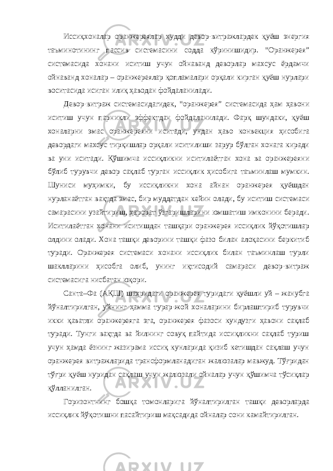 Иссиқхоналар оранжереялар худди девор-витражлардек қуёш энергия таъминотининг пассив системасини содда кўринишидир. “Оранжерея” системасида хонани иситиш учун ойнаванд деворлар махсус ёрдамчи ойнаванд хоналар – оранжереялар қопламалари орқали кирган қуёш нурлари воситасида исиган илиқ ҳаводан фойдаланилади. Девор-витраж системасидагидек, “оранжерея” системасида ҳам ҳавони иситиш учун парникли эффектдан фойдаланилади. Фарқ шундаки, қуёш хоналарни эмас оранжереяни иситади, ундан ҳаво конвекция ҳисобига девордаги махсус тирқишлар орқали иситилиши зарур бўлган хонага киради ва уни иситади. Қўшимча иссиқликни иситилаётган хона ва оранжереяни бўлиб турувчи девор сақлаб турган иссиқлик ҳисобига таъминлаш мумкин. Шуниси муҳимки, бу иссиқликни хона айнан оранжерея қуёшдан нурланаётган вақтда эмас, бир муддатдан кейин олади, бу иситиш системаси самарасини узайтириш, ҳарорат ўзгаришларини юмшатиш имконини беради. Иситилаётган хонани иситишдан ташқари оранжерея иссиқлик йўқотишлар олдини олади. Хона ташқи деворини ташқи фазо билан алоқасини беркитиб туради. Оранжерея системаси хонани иссиқлик билан таъминлаш турли шаклларини ҳисобга олиб, унинг иқтисодий самараси девор-витраж системасига нисбатан юқори. Санта–Фа (АҚШ) шаҳридаги оранжерея туридаги қуёшли уй – жанубга йўналтирилган, уйнинг ҳамма турар-жой хоналарини бирлаштириб турувчи икки қаватли оранжереяга эга, оранжерея фазоси кундузги ҳавони сақлаб туради. Тунги вақтда ва йилнинг совуқ пайтида иссиқликни сақлаб туриш учун ҳамда ёзнинг жазирама иссиқ кунларида қизиб кетишдан сақлаш учун оранжерея витражларида трансформланадиган жалюзалар мавжуд. Тўғридан тўғри қуёш нуридан сақлаш учун жалюзали ойналар учун қўшимча тўсиқлар қўлланилган. Горизонтнинг бошқа томонларига йўналтирилган ташқи деворларда иссиқлик йўқотишни пасайтириш мақсадида ойналар сони камайтирилган. 