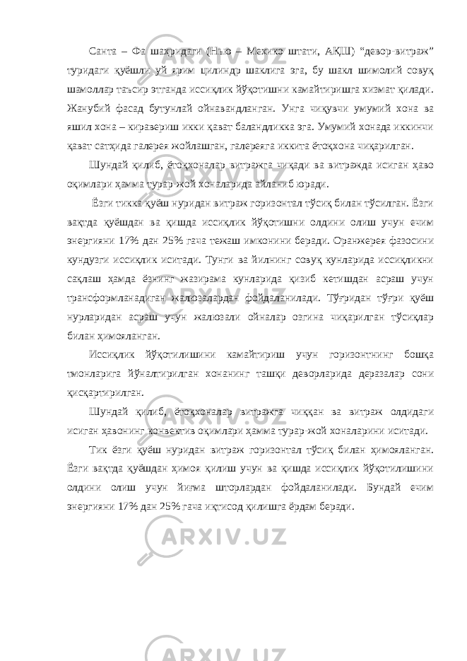 Санта – Фа шаҳридаги (Нью – Мехико штати, АҚШ) “девор-витраж” туридаги қуёшли уй ярим цилиндр шаклига эга, бу шакл шимолий совуқ шамоллар таъсир этганда иссиқлик йўқотишни камайтиришга хизмат қилади. Жанубий фасад бутунлай ойнавандланган. Унга чиқувчи умумий хона ва яшил хона – киравериш икки қават баландликка эга. Умумий хонада иккинчи қават сатҳида галерея жойлашган, галереяга иккита ётоқхона чиқарилган. Шундай қилиб, ётоқхоналар витражга чиқади ва витражда исиган ҳаво оқимлари ҳамма турар-жой хоналарида айланиб юради. Ёзги тикка қуёш нуридан витраж горизонтал тўсиқ билан тўсилган. Ёзги вақтда қуёшдан ва қишда иссиқлик йўқотишни олдини олиш учун ечим энергияни 17% дан 25% гача тежаш имконини беради. Оранжерея фазосини кундузги иссиқлик иситади. Тунги ва йилнинг совуқ кунларида иссиқликни сақлаш ҳамда ёзнинг жазирама кунларида қизиб кетишдан асраш учун трансформланадиган жалюзалардан фойдаланилади. Тўғридан тўғри қуёш нурларидан асраш учун жалюзали ойналар озгина чиқарилган тўсиқлар билан ҳимояланган. Иссиқлик йўқотилишини камайтириш учун горизонтнинг бошқа тмонларига йўналтирилган хонанинг ташқи деворларида деразалар сони қисқартирилган. Шундай қилиб, ётоқхоналар витражга чиққан ва витраж олдидаги исиган ҳавонинг конвектив оқимлари ҳамма турар-жой хоналарини иситади. Тик ёзги қуёш нуридан витраж горизонтал тўсиқ билан ҳимояланган. Ёзги вақтда қуёшдан ҳимоя қилиш учун ва қишда иссиқлик йўқотилишини олдини олиш учун йиғма шторлардан фойдаланилади. Бундай ечим энергияни 17% дан 25% гача иқтисод қилишга ёрдам беради. 