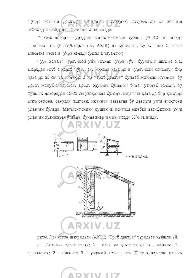 Тунда иситиш девордан тарқалган иссиқлик, аккумлятор ва иситиш асбобидан фойдаланиб амалга оширилади. “Тромб девори” туридаги гелиосистемали қуёшли уй 40 о кенгликда Принстон ш. (Нью-Джерси шт. АҚШ) да қурилган, бу кенглик бизнинг мамлакатимизга тўғри келади (расмга қаралсин). Тўрт хонали турар-жой уйи тархда тўғри тўрт бурчакли шаклга эга, шарқдан ғарбга қараб чўзилган. Иккала қаватдаги турар-жой хоналари бир қаватда 60 см қалинликда оғир “Троб девори” бўйлаб жойлаштирилган, бу девор жанубга қараган. Девор ёруғлик бўшлиғи билан узилиб қолади, бу бўшлиқ деворидан 15-20 см узоқликда бўлади. Биринчи қаватда бир қаторда мехмонхона, санузли ошхона, иккинчи қавватда бу деворга учта ётоқхона уланган бўлади. Меҳмонхонани қўшимча иситиш манбаи вазифасини унга уланган оранжерея ўтайди, бунда энергия иқтисоди 55% га етади. расм. Принстон шаҳридаги (АҚШ) “Троб девори” туридаги қуёшли уй. а – биринчи қават тарҳи; б – иккинчи қават тарҳи; в – қирқим; 1 – оранжерея; 2 – ошхона; 3 – умумий хона; расм. Паст ҳароратли пассив 4 – ётоқхона. 