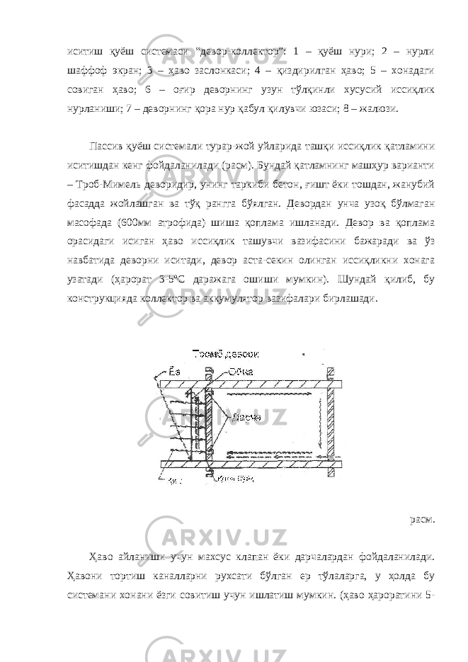 иситиш қуёш системаси “девор-коллектор”: 1 – қуёш нури; 2 – нурли шаффоф экран; 3 – ҳаво заслонкаси; 4 – қиздирилган ҳаво; 5 – хонадаги совиган ҳаво; 6 – оғир деворнинг узун тўлқинли хусусий иссиқлик нурланиши; 7 – деворнинг қора нур қабул қилувчи юзаси; 8 – жалюзи. Пассив қуёш системали турар-жой уйларида ташқи иссиқлик қатламини иситишдан кенг фойдаланилади (расм). Бундай қатламнинг машҳур варианти – Троб-Мимель деворидир, унинг таркиби бетон, ғишт ёки тошдан, жанубий фасадда жойлашган ва тўқ рангга бўялган. Девордан унча узоқ бўлмаган масофада (600мм атрофида) шиша қоплама ишланади. Девор ва қоплама орасидаги исиган ҳаво иссиқлик ташувчи вазифасини бажаради ва ўз навбатида деворни иситади, девор аста-секин олинган иссиқликни хонага узатади (ҳарорат 3-5 о С даражага ошиши мумкин). Шундай қилиб, бу конструкцияда коллектор ва аккумулятор вазифалари бирлашади. расм. Ҳаво айланиши учун махсус клапан ёки дарчалардан фойдаланилади. Ҳавони тортиш каналларни рухсати бўлган ер тўлаларга, у ҳолда бу системани хонани ёзги совитиш учун ишлатиш мумкин. (ҳаво ҳароратини 5- 